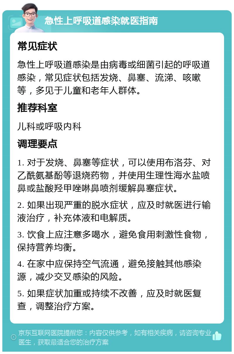 急性上呼吸道感染就医指南 常见症状 急性上呼吸道感染是由病毒或细菌引起的呼吸道感染，常见症状包括发烧、鼻塞、流涕、咳嗽等，多见于儿童和老年人群体。 推荐科室 儿科或呼吸内科 调理要点 1. 对于发烧、鼻塞等症状，可以使用布洛芬、对乙酰氨基酚等退烧药物，并使用生理性海水盐喷鼻或盐酸羟甲唑啉鼻喷剂缓解鼻塞症状。 2. 如果出现严重的脱水症状，应及时就医进行输液治疗，补充体液和电解质。 3. 饮食上应注意多喝水，避免食用刺激性食物，保持营养均衡。 4. 在家中应保持空气流通，避免接触其他感染源，减少交叉感染的风险。 5. 如果症状加重或持续不改善，应及时就医复查，调整治疗方案。