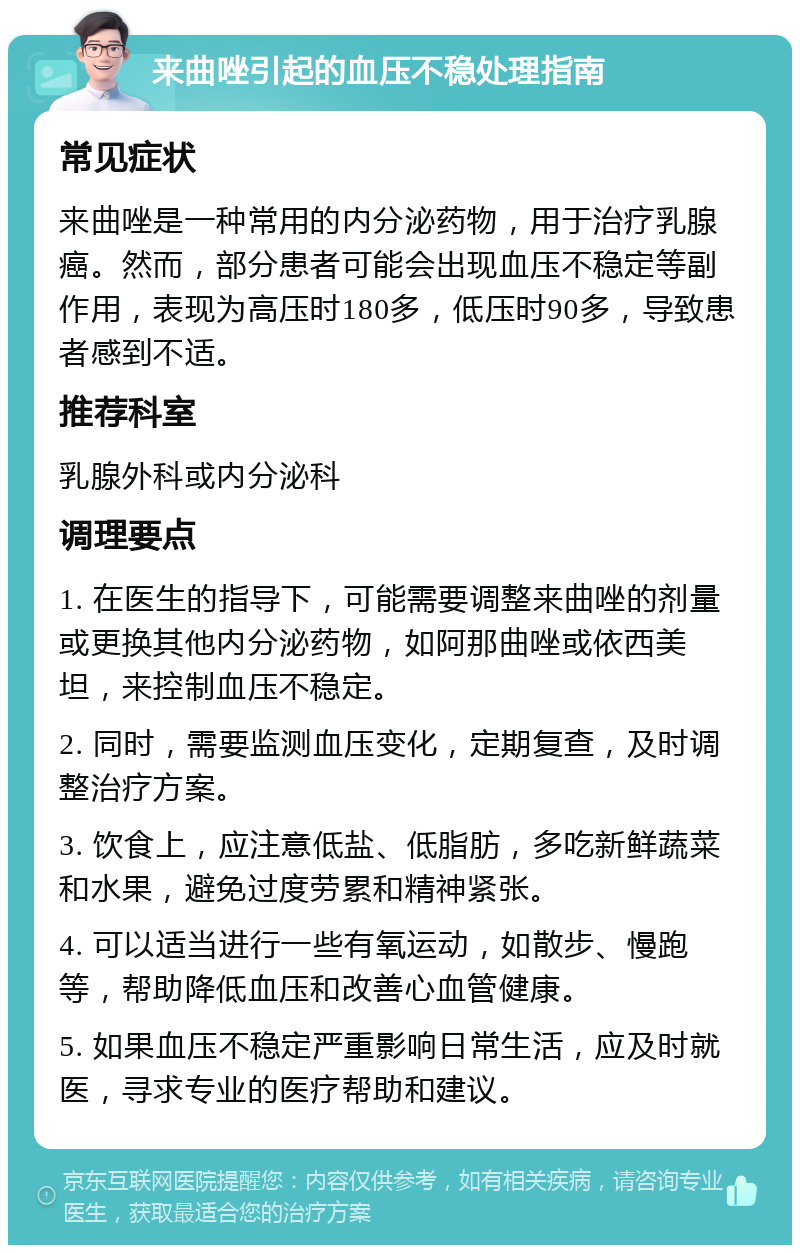 来曲唑引起的血压不稳处理指南 常见症状 来曲唑是一种常用的内分泌药物，用于治疗乳腺癌。然而，部分患者可能会出现血压不稳定等副作用，表现为高压时180多，低压时90多，导致患者感到不适。 推荐科室 乳腺外科或内分泌科 调理要点 1. 在医生的指导下，可能需要调整来曲唑的剂量或更换其他内分泌药物，如阿那曲唑或依西美坦，来控制血压不稳定。 2. 同时，需要监测血压变化，定期复查，及时调整治疗方案。 3. 饮食上，应注意低盐、低脂肪，多吃新鲜蔬菜和水果，避免过度劳累和精神紧张。 4. 可以适当进行一些有氧运动，如散步、慢跑等，帮助降低血压和改善心血管健康。 5. 如果血压不稳定严重影响日常生活，应及时就医，寻求专业的医疗帮助和建议。