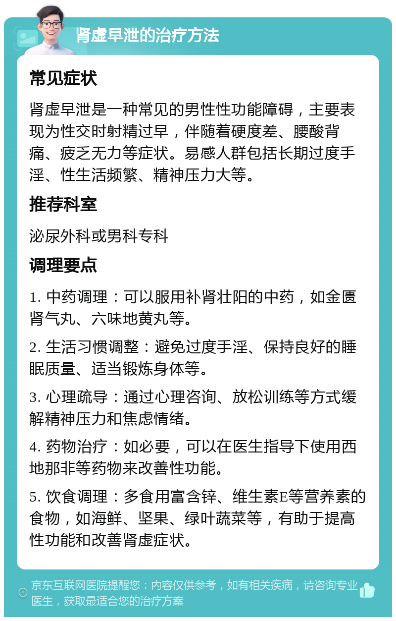 肾虚早泄的治疗方法 常见症状 肾虚早泄是一种常见的男性性功能障碍，主要表现为性交时射精过早，伴随着硬度差、腰酸背痛、疲乏无力等症状。易感人群包括长期过度手淫、性生活频繁、精神压力大等。 推荐科室 泌尿外科或男科专科 调理要点 1. 中药调理：可以服用补肾壮阳的中药，如金匮肾气丸、六味地黄丸等。 2. 生活习惯调整：避免过度手淫、保持良好的睡眠质量、适当锻炼身体等。 3. 心理疏导：通过心理咨询、放松训练等方式缓解精神压力和焦虑情绪。 4. 药物治疗：如必要，可以在医生指导下使用西地那非等药物来改善性功能。 5. 饮食调理：多食用富含锌、维生素E等营养素的食物，如海鲜、坚果、绿叶蔬菜等，有助于提高性功能和改善肾虚症状。