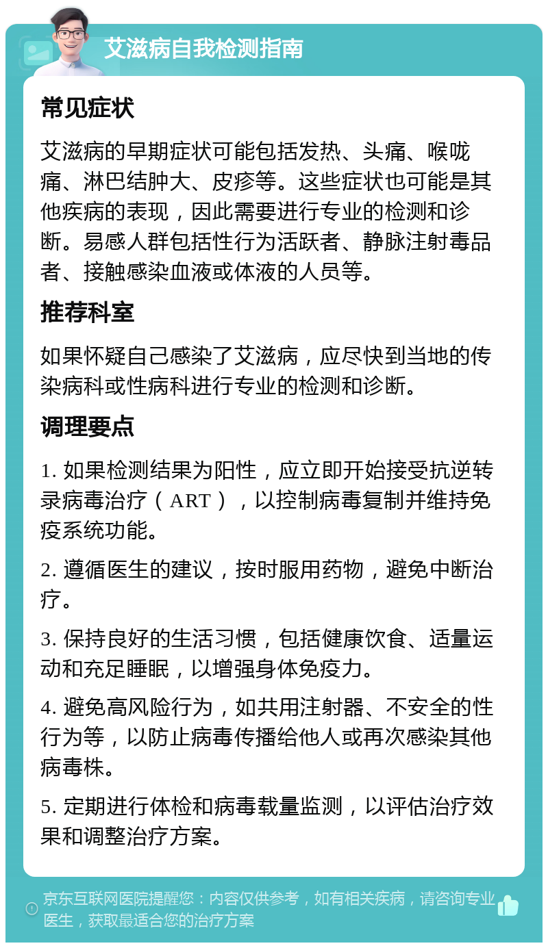 艾滋病自我检测指南 常见症状 艾滋病的早期症状可能包括发热、头痛、喉咙痛、淋巴结肿大、皮疹等。这些症状也可能是其他疾病的表现，因此需要进行专业的检测和诊断。易感人群包括性行为活跃者、静脉注射毒品者、接触感染血液或体液的人员等。 推荐科室 如果怀疑自己感染了艾滋病，应尽快到当地的传染病科或性病科进行专业的检测和诊断。 调理要点 1. 如果检测结果为阳性，应立即开始接受抗逆转录病毒治疗（ART），以控制病毒复制并维持免疫系统功能。 2. 遵循医生的建议，按时服用药物，避免中断治疗。 3. 保持良好的生活习惯，包括健康饮食、适量运动和充足睡眠，以增强身体免疫力。 4. 避免高风险行为，如共用注射器、不安全的性行为等，以防止病毒传播给他人或再次感染其他病毒株。 5. 定期进行体检和病毒载量监测，以评估治疗效果和调整治疗方案。