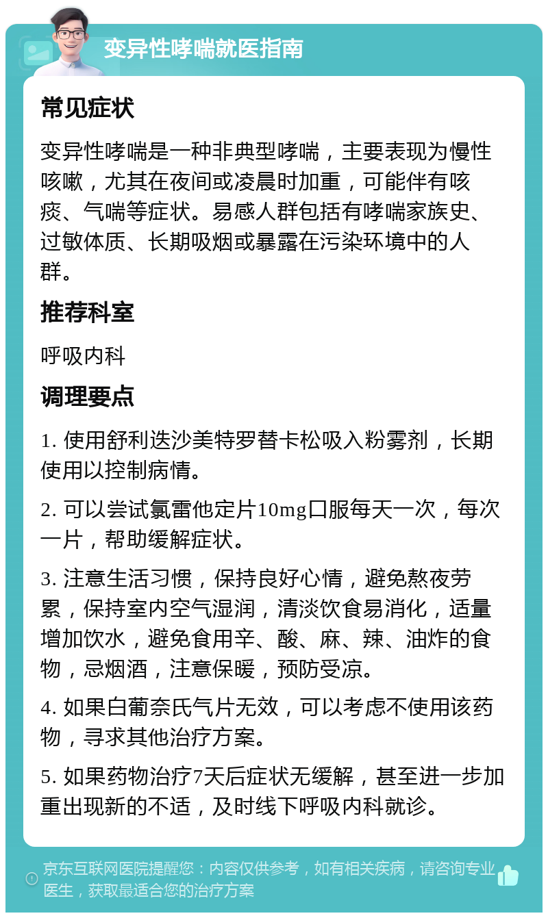 变异性哮喘就医指南 常见症状 变异性哮喘是一种非典型哮喘，主要表现为慢性咳嗽，尤其在夜间或凌晨时加重，可能伴有咳痰、气喘等症状。易感人群包括有哮喘家族史、过敏体质、长期吸烟或暴露在污染环境中的人群。 推荐科室 呼吸内科 调理要点 1. 使用舒利迭沙美特罗替卡松吸入粉雾剂，长期使用以控制病情。 2. 可以尝试氯雷他定片10mg口服每天一次，每次一片，帮助缓解症状。 3. 注意生活习惯，保持良好心情，避免熬夜劳累，保持室内空气湿润，清淡饮食易消化，适量增加饮水，避免食用辛、酸、麻、辣、油炸的食物，忌烟酒，注意保暖，预防受凉。 4. 如果白葡奈氏气片无效，可以考虑不使用该药物，寻求其他治疗方案。 5. 如果药物治疗7天后症状无缓解，甚至进一步加重出现新的不适，及时线下呼吸内科就诊。