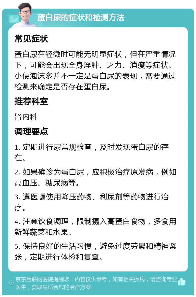 蛋白尿的症状和检测方法 常见症状 蛋白尿在轻微时可能无明显症状，但在严重情况下，可能会出现全身浮肿、乏力、消瘦等症状。小便泡沫多并不一定是蛋白尿的表现，需要通过检测来确定是否存在蛋白尿。 推荐科室 肾内科 调理要点 1. 定期进行尿常规检查，及时发现蛋白尿的存在。 2. 如果确诊为蛋白尿，应积极治疗原发病，例如高血压、糖尿病等。 3. 遵医嘱使用降压药物、利尿剂等药物进行治疗。 4. 注意饮食调理，限制摄入高蛋白食物，多食用新鲜蔬菜和水果。 5. 保持良好的生活习惯，避免过度劳累和精神紧张，定期进行体检和复查。