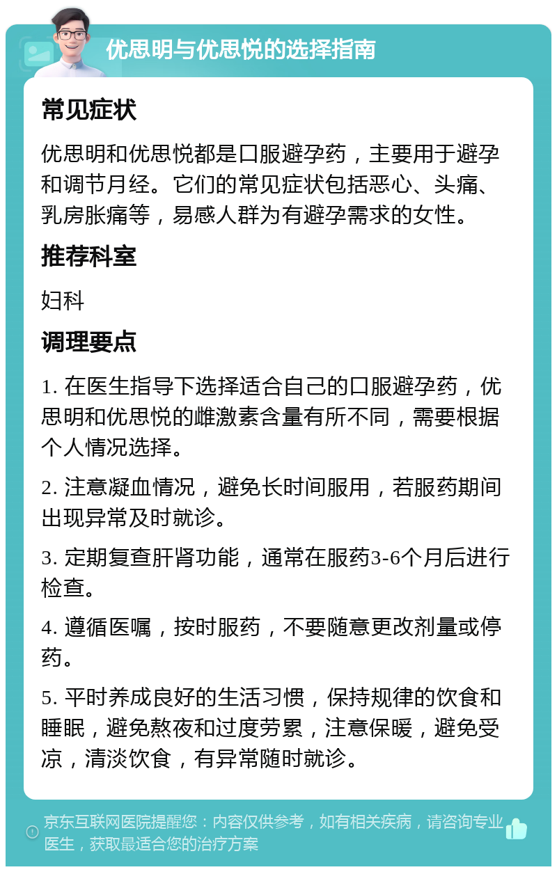 优思明与优思悦的选择指南 常见症状 优思明和优思悦都是口服避孕药，主要用于避孕和调节月经。它们的常见症状包括恶心、头痛、乳房胀痛等，易感人群为有避孕需求的女性。 推荐科室 妇科 调理要点 1. 在医生指导下选择适合自己的口服避孕药，优思明和优思悦的雌激素含量有所不同，需要根据个人情况选择。 2. 注意凝血情况，避免长时间服用，若服药期间出现异常及时就诊。 3. 定期复查肝肾功能，通常在服药3-6个月后进行检查。 4. 遵循医嘱，按时服药，不要随意更改剂量或停药。 5. 平时养成良好的生活习惯，保持规律的饮食和睡眠，避免熬夜和过度劳累，注意保暖，避免受凉，清淡饮食，有异常随时就诊。