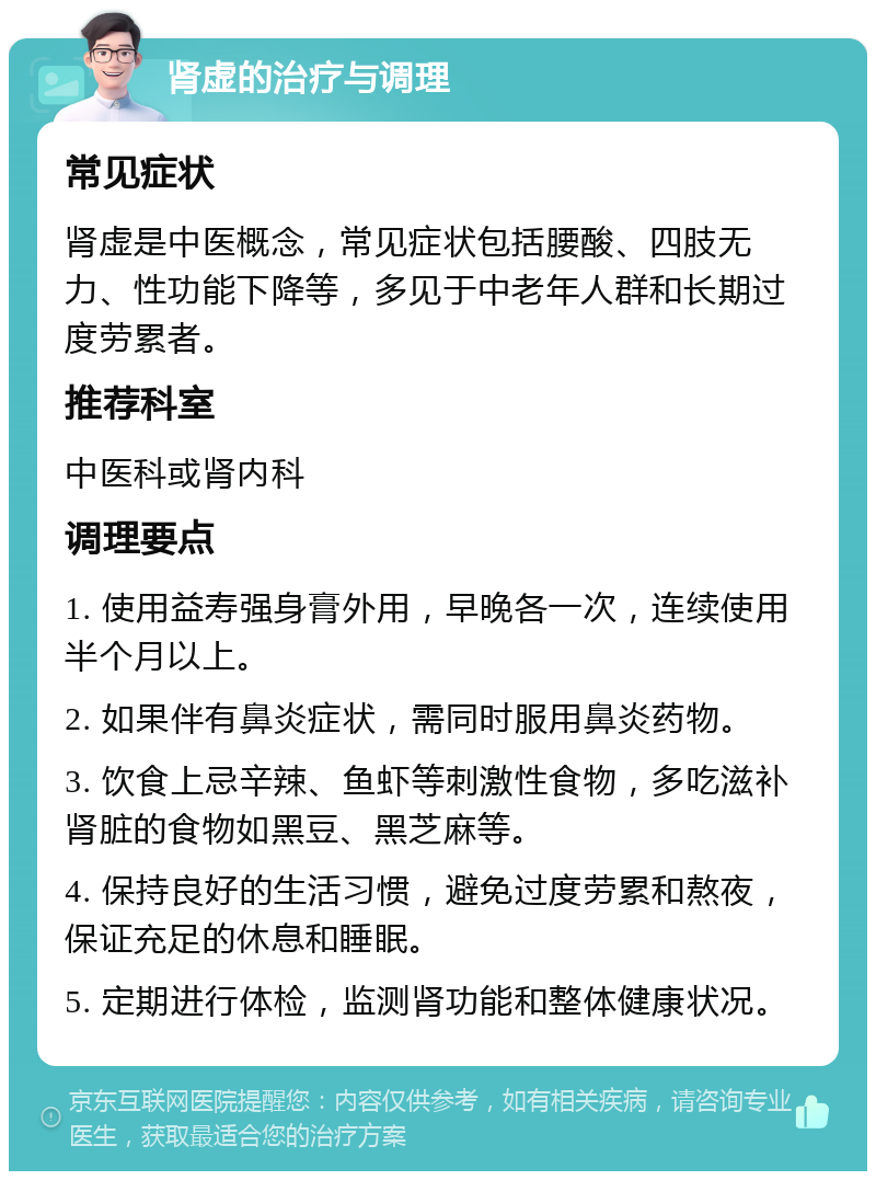 肾虚的治疗与调理 常见症状 肾虚是中医概念，常见症状包括腰酸、四肢无力、性功能下降等，多见于中老年人群和长期过度劳累者。 推荐科室 中医科或肾内科 调理要点 1. 使用益寿强身膏外用，早晚各一次，连续使用半个月以上。 2. 如果伴有鼻炎症状，需同时服用鼻炎药物。 3. 饮食上忌辛辣、鱼虾等刺激性食物，多吃滋补肾脏的食物如黑豆、黑芝麻等。 4. 保持良好的生活习惯，避免过度劳累和熬夜，保证充足的休息和睡眠。 5. 定期进行体检，监测肾功能和整体健康状况。