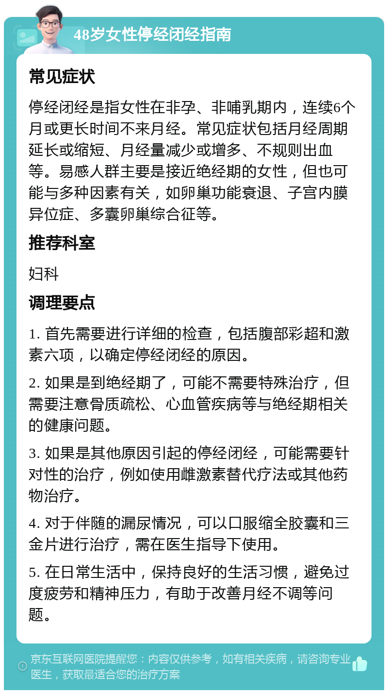 48岁女性停经闭经指南 常见症状 停经闭经是指女性在非孕、非哺乳期内，连续6个月或更长时间不来月经。常见症状包括月经周期延长或缩短、月经量减少或增多、不规则出血等。易感人群主要是接近绝经期的女性，但也可能与多种因素有关，如卵巢功能衰退、子宫内膜异位症、多囊卵巢综合征等。 推荐科室 妇科 调理要点 1. 首先需要进行详细的检查，包括腹部彩超和激素六项，以确定停经闭经的原因。 2. 如果是到绝经期了，可能不需要特殊治疗，但需要注意骨质疏松、心血管疾病等与绝经期相关的健康问题。 3. 如果是其他原因引起的停经闭经，可能需要针对性的治疗，例如使用雌激素替代疗法或其他药物治疗。 4. 对于伴随的漏尿情况，可以口服缩全胶囊和三金片进行治疗，需在医生指导下使用。 5. 在日常生活中，保持良好的生活习惯，避免过度疲劳和精神压力，有助于改善月经不调等问题。