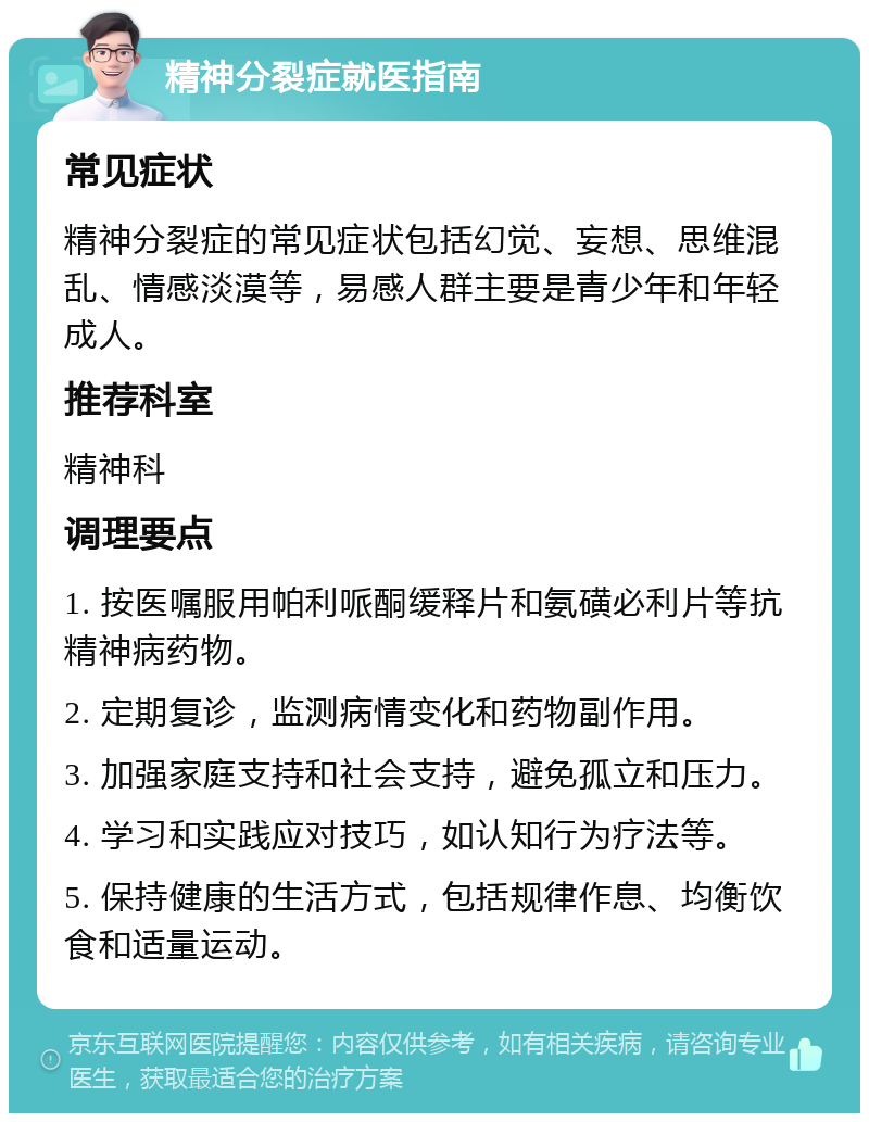 精神分裂症就医指南 常见症状 精神分裂症的常见症状包括幻觉、妄想、思维混乱、情感淡漠等，易感人群主要是青少年和年轻成人。 推荐科室 精神科 调理要点 1. 按医嘱服用帕利哌酮缓释片和氨磺必利片等抗精神病药物。 2. 定期复诊，监测病情变化和药物副作用。 3. 加强家庭支持和社会支持，避免孤立和压力。 4. 学习和实践应对技巧，如认知行为疗法等。 5. 保持健康的生活方式，包括规律作息、均衡饮食和适量运动。