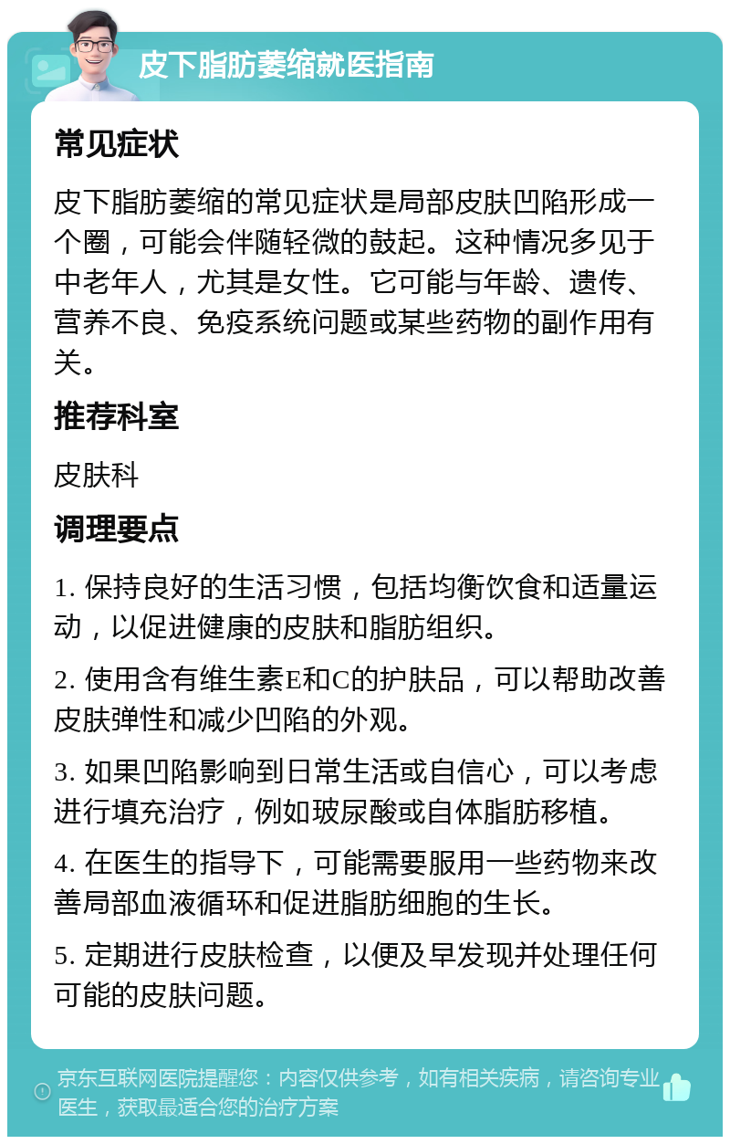 皮下脂肪萎缩就医指南 常见症状 皮下脂肪萎缩的常见症状是局部皮肤凹陷形成一个圈，可能会伴随轻微的鼓起。这种情况多见于中老年人，尤其是女性。它可能与年龄、遗传、营养不良、免疫系统问题或某些药物的副作用有关。 推荐科室 皮肤科 调理要点 1. 保持良好的生活习惯，包括均衡饮食和适量运动，以促进健康的皮肤和脂肪组织。 2. 使用含有维生素E和C的护肤品，可以帮助改善皮肤弹性和减少凹陷的外观。 3. 如果凹陷影响到日常生活或自信心，可以考虑进行填充治疗，例如玻尿酸或自体脂肪移植。 4. 在医生的指导下，可能需要服用一些药物来改善局部血液循环和促进脂肪细胞的生长。 5. 定期进行皮肤检查，以便及早发现并处理任何可能的皮肤问题。