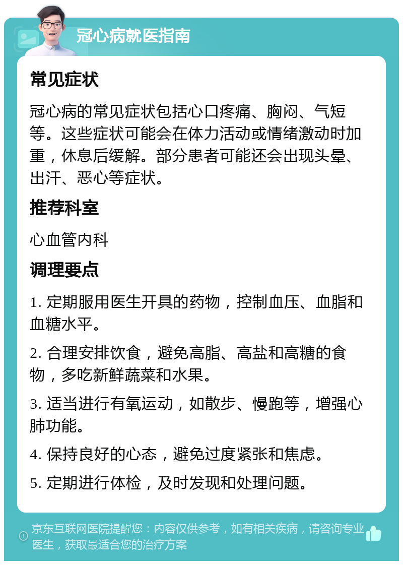 冠心病就医指南 常见症状 冠心病的常见症状包括心口疼痛、胸闷、气短等。这些症状可能会在体力活动或情绪激动时加重，休息后缓解。部分患者可能还会出现头晕、出汗、恶心等症状。 推荐科室 心血管内科 调理要点 1. 定期服用医生开具的药物，控制血压、血脂和血糖水平。 2. 合理安排饮食，避免高脂、高盐和高糖的食物，多吃新鲜蔬菜和水果。 3. 适当进行有氧运动，如散步、慢跑等，增强心肺功能。 4. 保持良好的心态，避免过度紧张和焦虑。 5. 定期进行体检，及时发现和处理问题。