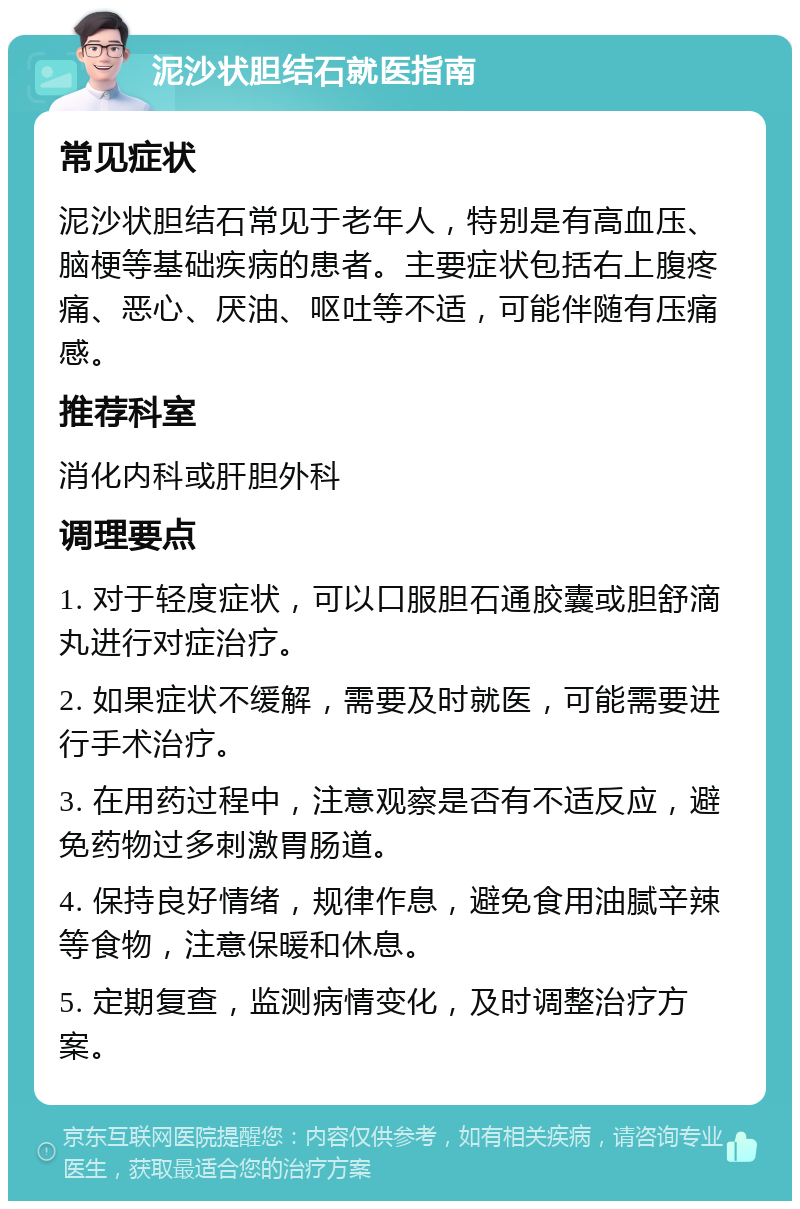 泥沙状胆结石就医指南 常见症状 泥沙状胆结石常见于老年人，特别是有高血压、脑梗等基础疾病的患者。主要症状包括右上腹疼痛、恶心、厌油、呕吐等不适，可能伴随有压痛感。 推荐科室 消化内科或肝胆外科 调理要点 1. 对于轻度症状，可以口服胆石通胶囊或胆舒滴丸进行对症治疗。 2. 如果症状不缓解，需要及时就医，可能需要进行手术治疗。 3. 在用药过程中，注意观察是否有不适反应，避免药物过多刺激胃肠道。 4. 保持良好情绪，规律作息，避免食用油腻辛辣等食物，注意保暖和休息。 5. 定期复查，监测病情变化，及时调整治疗方案。