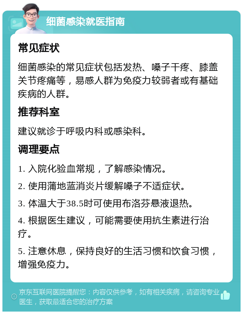 细菌感染就医指南 常见症状 细菌感染的常见症状包括发热、嗓子干疼、膝盖关节疼痛等，易感人群为免疫力较弱者或有基础疾病的人群。 推荐科室 建议就诊于呼吸内科或感染科。 调理要点 1. 入院化验血常规，了解感染情况。 2. 使用蒲地蓝消炎片缓解嗓子不适症状。 3. 体温大于38.5时可使用布洛芬悬液退热。 4. 根据医生建议，可能需要使用抗生素进行治疗。 5. 注意休息，保持良好的生活习惯和饮食习惯，增强免疫力。