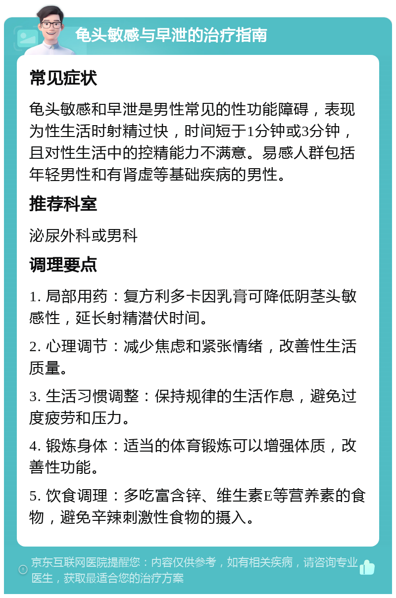 龟头敏感与早泄的治疗指南 常见症状 龟头敏感和早泄是男性常见的性功能障碍，表现为性生活时射精过快，时间短于1分钟或3分钟，且对性生活中的控精能力不满意。易感人群包括年轻男性和有肾虚等基础疾病的男性。 推荐科室 泌尿外科或男科 调理要点 1. 局部用药：复方利多卡因乳膏可降低阴茎头敏感性，延长射精潜伏时间。 2. 心理调节：减少焦虑和紧张情绪，改善性生活质量。 3. 生活习惯调整：保持规律的生活作息，避免过度疲劳和压力。 4. 锻炼身体：适当的体育锻炼可以增强体质，改善性功能。 5. 饮食调理：多吃富含锌、维生素E等营养素的食物，避免辛辣刺激性食物的摄入。