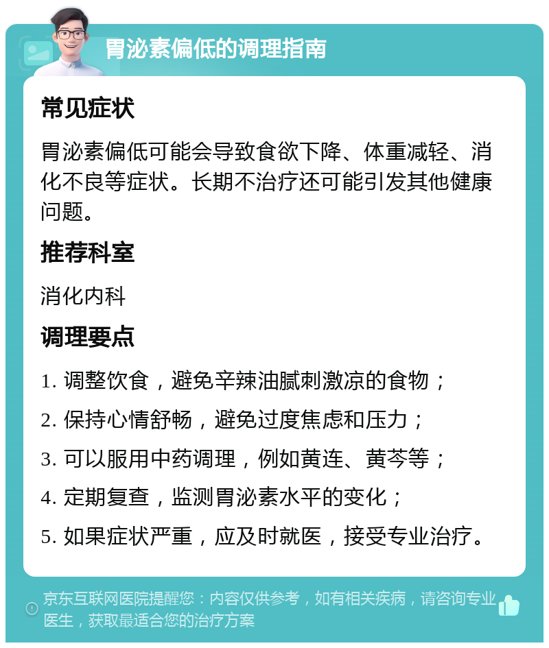 胃泌素偏低的调理指南 常见症状 胃泌素偏低可能会导致食欲下降、体重减轻、消化不良等症状。长期不治疗还可能引发其他健康问题。 推荐科室 消化内科 调理要点 1. 调整饮食，避免辛辣油腻刺激凉的食物； 2. 保持心情舒畅，避免过度焦虑和压力； 3. 可以服用中药调理，例如黄连、黄芩等； 4. 定期复查，监测胃泌素水平的变化； 5. 如果症状严重，应及时就医，接受专业治疗。