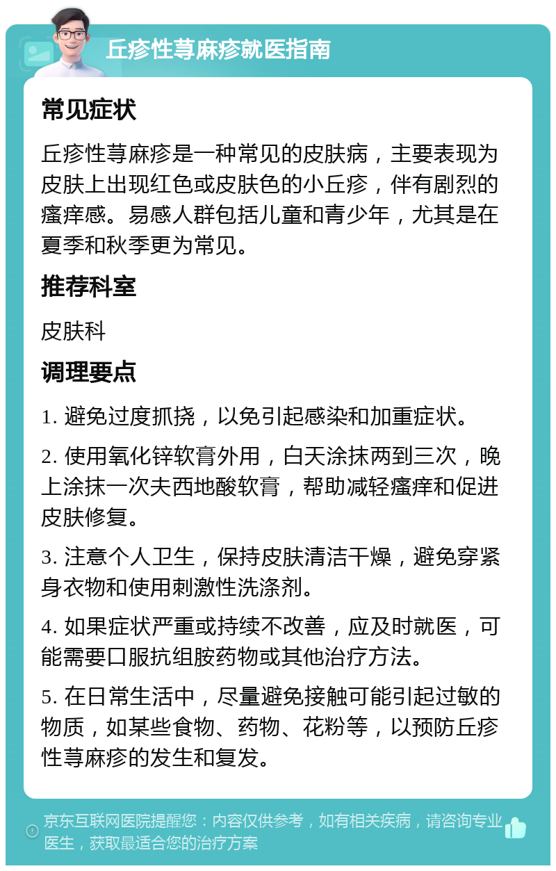 丘疹性荨麻疹就医指南 常见症状 丘疹性荨麻疹是一种常见的皮肤病，主要表现为皮肤上出现红色或皮肤色的小丘疹，伴有剧烈的瘙痒感。易感人群包括儿童和青少年，尤其是在夏季和秋季更为常见。 推荐科室 皮肤科 调理要点 1. 避免过度抓挠，以免引起感染和加重症状。 2. 使用氧化锌软膏外用，白天涂抹两到三次，晚上涂抹一次夫西地酸软膏，帮助减轻瘙痒和促进皮肤修复。 3. 注意个人卫生，保持皮肤清洁干燥，避免穿紧身衣物和使用刺激性洗涤剂。 4. 如果症状严重或持续不改善，应及时就医，可能需要口服抗组胺药物或其他治疗方法。 5. 在日常生活中，尽量避免接触可能引起过敏的物质，如某些食物、药物、花粉等，以预防丘疹性荨麻疹的发生和复发。