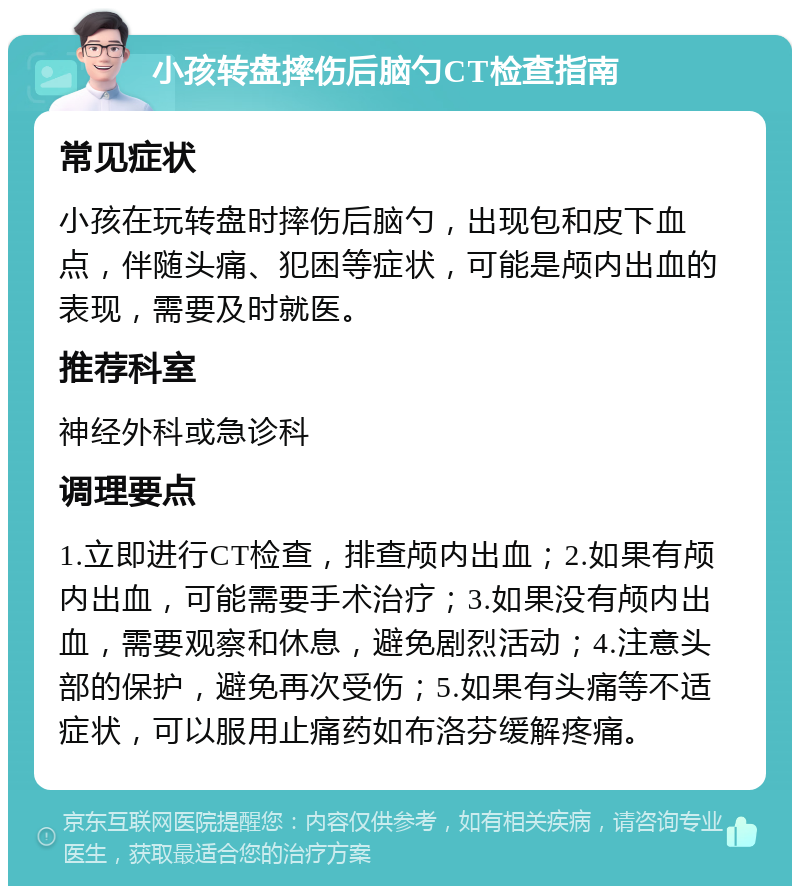 小孩转盘摔伤后脑勺CT检查指南 常见症状 小孩在玩转盘时摔伤后脑勺，出现包和皮下血点，伴随头痛、犯困等症状，可能是颅内出血的表现，需要及时就医。 推荐科室 神经外科或急诊科 调理要点 1.立即进行CT检查，排查颅内出血；2.如果有颅内出血，可能需要手术治疗；3.如果没有颅内出血，需要观察和休息，避免剧烈活动；4.注意头部的保护，避免再次受伤；5.如果有头痛等不适症状，可以服用止痛药如布洛芬缓解疼痛。