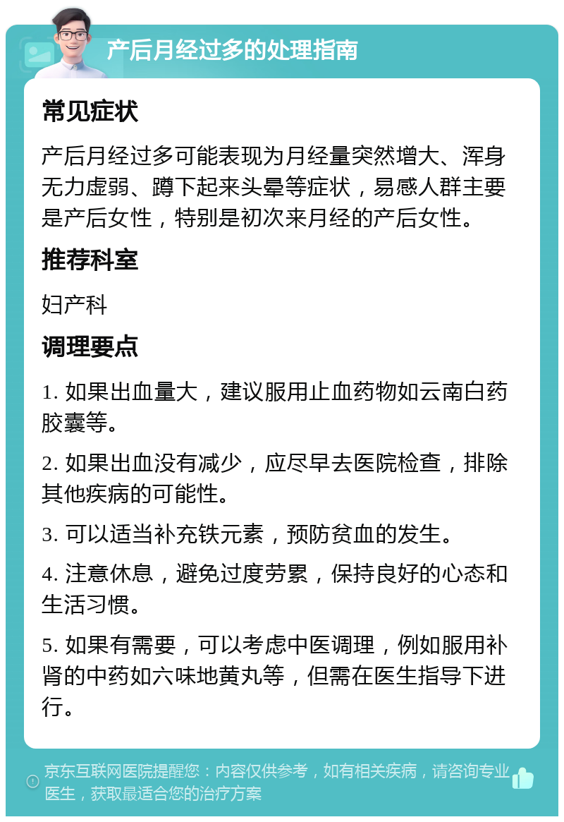 产后月经过多的处理指南 常见症状 产后月经过多可能表现为月经量突然增大、浑身无力虚弱、蹲下起来头晕等症状，易感人群主要是产后女性，特别是初次来月经的产后女性。 推荐科室 妇产科 调理要点 1. 如果出血量大，建议服用止血药物如云南白药胶囊等。 2. 如果出血没有减少，应尽早去医院检查，排除其他疾病的可能性。 3. 可以适当补充铁元素，预防贫血的发生。 4. 注意休息，避免过度劳累，保持良好的心态和生活习惯。 5. 如果有需要，可以考虑中医调理，例如服用补肾的中药如六味地黄丸等，但需在医生指导下进行。