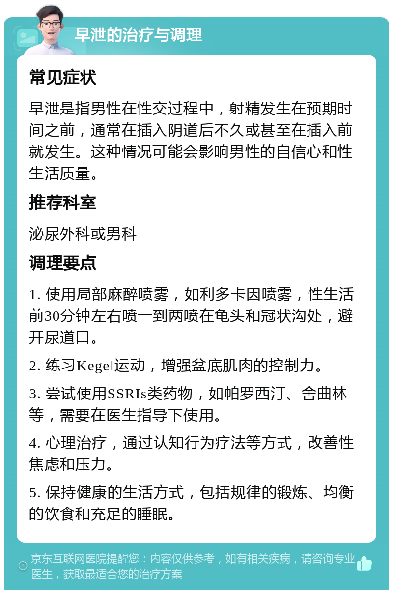 早泄的治疗与调理 常见症状 早泄是指男性在性交过程中，射精发生在预期时间之前，通常在插入阴道后不久或甚至在插入前就发生。这种情况可能会影响男性的自信心和性生活质量。 推荐科室 泌尿外科或男科 调理要点 1. 使用局部麻醉喷雾，如利多卡因喷雾，性生活前30分钟左右喷一到两喷在龟头和冠状沟处，避开尿道口。 2. 练习Kegel运动，增强盆底肌肉的控制力。 3. 尝试使用SSRIs类药物，如帕罗西汀、舍曲林等，需要在医生指导下使用。 4. 心理治疗，通过认知行为疗法等方式，改善性焦虑和压力。 5. 保持健康的生活方式，包括规律的锻炼、均衡的饮食和充足的睡眠。