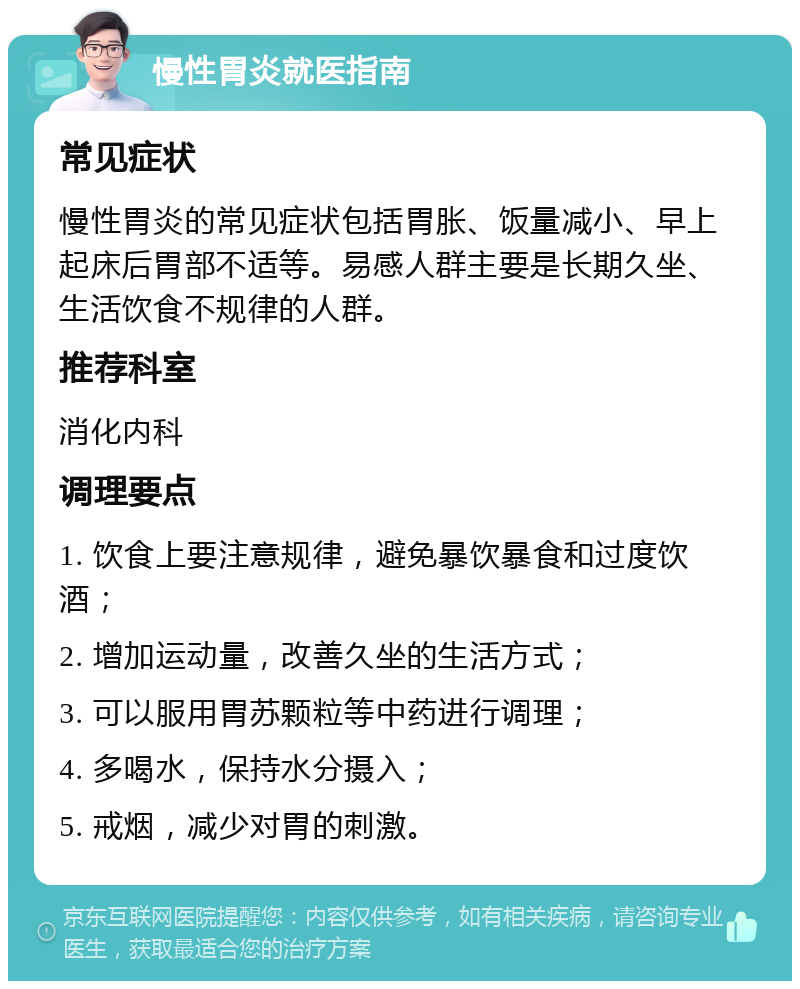 慢性胃炎就医指南 常见症状 慢性胃炎的常见症状包括胃胀、饭量减小、早上起床后胃部不适等。易感人群主要是长期久坐、生活饮食不规律的人群。 推荐科室 消化内科 调理要点 1. 饮食上要注意规律，避免暴饮暴食和过度饮酒； 2. 增加运动量，改善久坐的生活方式； 3. 可以服用胃苏颗粒等中药进行调理； 4. 多喝水，保持水分摄入； 5. 戒烟，减少对胃的刺激。