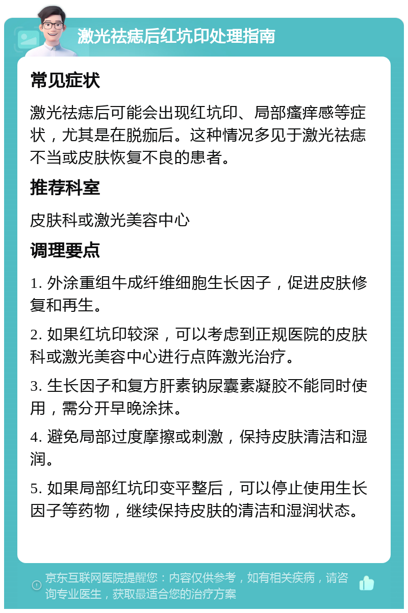 激光祛痣后红坑印处理指南 常见症状 激光祛痣后可能会出现红坑印、局部瘙痒感等症状，尤其是在脱痂后。这种情况多见于激光祛痣不当或皮肤恢复不良的患者。 推荐科室 皮肤科或激光美容中心 调理要点 1. 外涂重组牛成纤维细胞生长因子，促进皮肤修复和再生。 2. 如果红坑印较深，可以考虑到正规医院的皮肤科或激光美容中心进行点阵激光治疗。 3. 生长因子和复方肝素钠尿囊素凝胶不能同时使用，需分开早晚涂抹。 4. 避免局部过度摩擦或刺激，保持皮肤清洁和湿润。 5. 如果局部红坑印变平整后，可以停止使用生长因子等药物，继续保持皮肤的清洁和湿润状态。