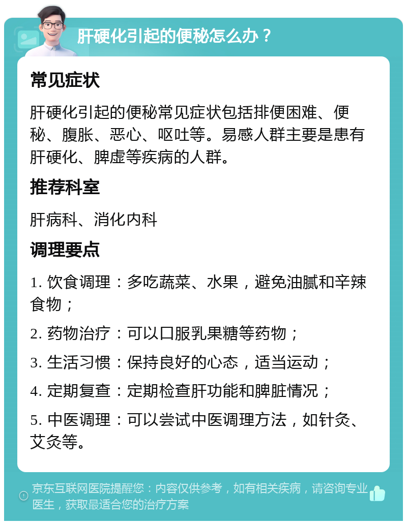 肝硬化引起的便秘怎么办？ 常见症状 肝硬化引起的便秘常见症状包括排便困难、便秘、腹胀、恶心、呕吐等。易感人群主要是患有肝硬化、脾虚等疾病的人群。 推荐科室 肝病科、消化内科 调理要点 1. 饮食调理：多吃蔬菜、水果，避免油腻和辛辣食物； 2. 药物治疗：可以口服乳果糖等药物； 3. 生活习惯：保持良好的心态，适当运动； 4. 定期复查：定期检查肝功能和脾脏情况； 5. 中医调理：可以尝试中医调理方法，如针灸、艾灸等。