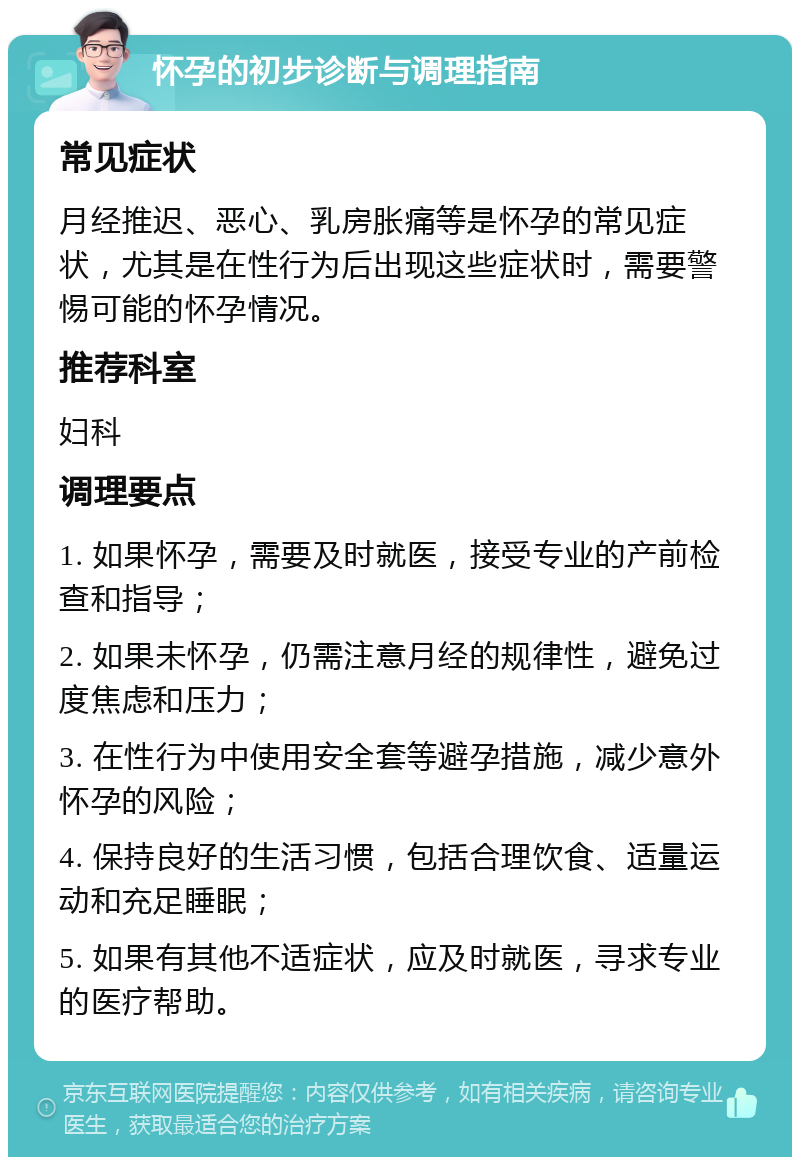 怀孕的初步诊断与调理指南 常见症状 月经推迟、恶心、乳房胀痛等是怀孕的常见症状，尤其是在性行为后出现这些症状时，需要警惕可能的怀孕情况。 推荐科室 妇科 调理要点 1. 如果怀孕，需要及时就医，接受专业的产前检查和指导； 2. 如果未怀孕，仍需注意月经的规律性，避免过度焦虑和压力； 3. 在性行为中使用安全套等避孕措施，减少意外怀孕的风险； 4. 保持良好的生活习惯，包括合理饮食、适量运动和充足睡眠； 5. 如果有其他不适症状，应及时就医，寻求专业的医疗帮助。