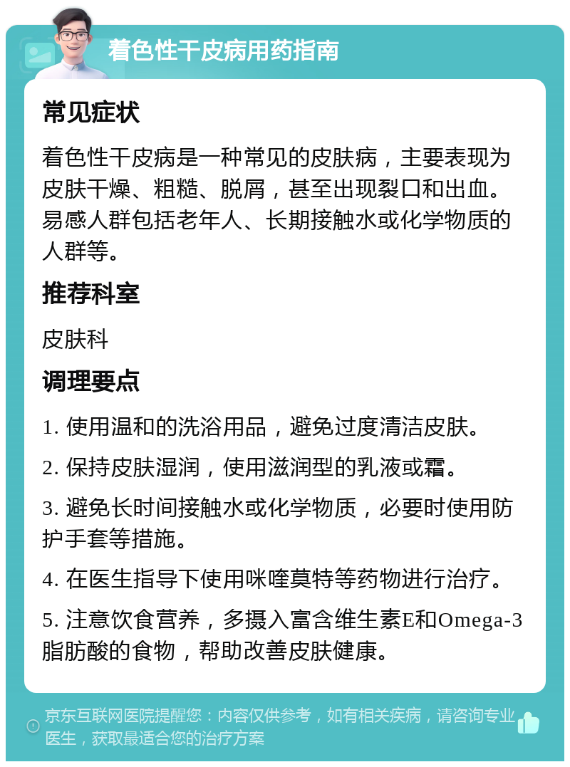 着色性干皮病用药指南 常见症状 着色性干皮病是一种常见的皮肤病，主要表现为皮肤干燥、粗糙、脱屑，甚至出现裂口和出血。易感人群包括老年人、长期接触水或化学物质的人群等。 推荐科室 皮肤科 调理要点 1. 使用温和的洗浴用品，避免过度清洁皮肤。 2. 保持皮肤湿润，使用滋润型的乳液或霜。 3. 避免长时间接触水或化学物质，必要时使用防护手套等措施。 4. 在医生指导下使用咪喹莫特等药物进行治疗。 5. 注意饮食营养，多摄入富含维生素E和Omega-3脂肪酸的食物，帮助改善皮肤健康。