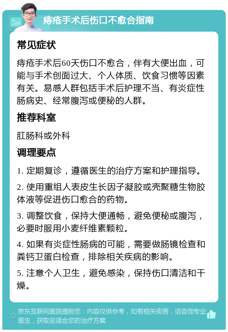 痔疮手术后伤口不愈合指南 常见症状 痔疮手术后60天伤口不愈合，伴有大便出血，可能与手术创面过大、个人体质、饮食习惯等因素有关。易感人群包括手术后护理不当、有炎症性肠病史、经常腹泻或便秘的人群。 推荐科室 肛肠科或外科 调理要点 1. 定期复诊，遵循医生的治疗方案和护理指导。 2. 使用重组人表皮生长因子凝胶或壳聚糖生物胶体液等促进伤口愈合的药物。 3. 调整饮食，保持大便通畅，避免便秘或腹泻，必要时服用小麦纤维素颗粒。 4. 如果有炎症性肠病的可能，需要做肠镜检查和粪钙卫蛋白检查，排除相关疾病的影响。 5. 注意个人卫生，避免感染，保持伤口清洁和干燥。