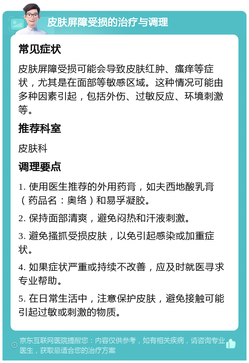 皮肤屏障受损的治疗与调理 常见症状 皮肤屏障受损可能会导致皮肤红肿、瘙痒等症状，尤其是在面部等敏感区域。这种情况可能由多种因素引起，包括外伤、过敏反应、环境刺激等。 推荐科室 皮肤科 调理要点 1. 使用医生推荐的外用药膏，如夫西地酸乳膏（药品名：奥络）和易孚凝胶。 2. 保持面部清爽，避免闷热和汗液刺激。 3. 避免搔抓受损皮肤，以免引起感染或加重症状。 4. 如果症状严重或持续不改善，应及时就医寻求专业帮助。 5. 在日常生活中，注意保护皮肤，避免接触可能引起过敏或刺激的物质。