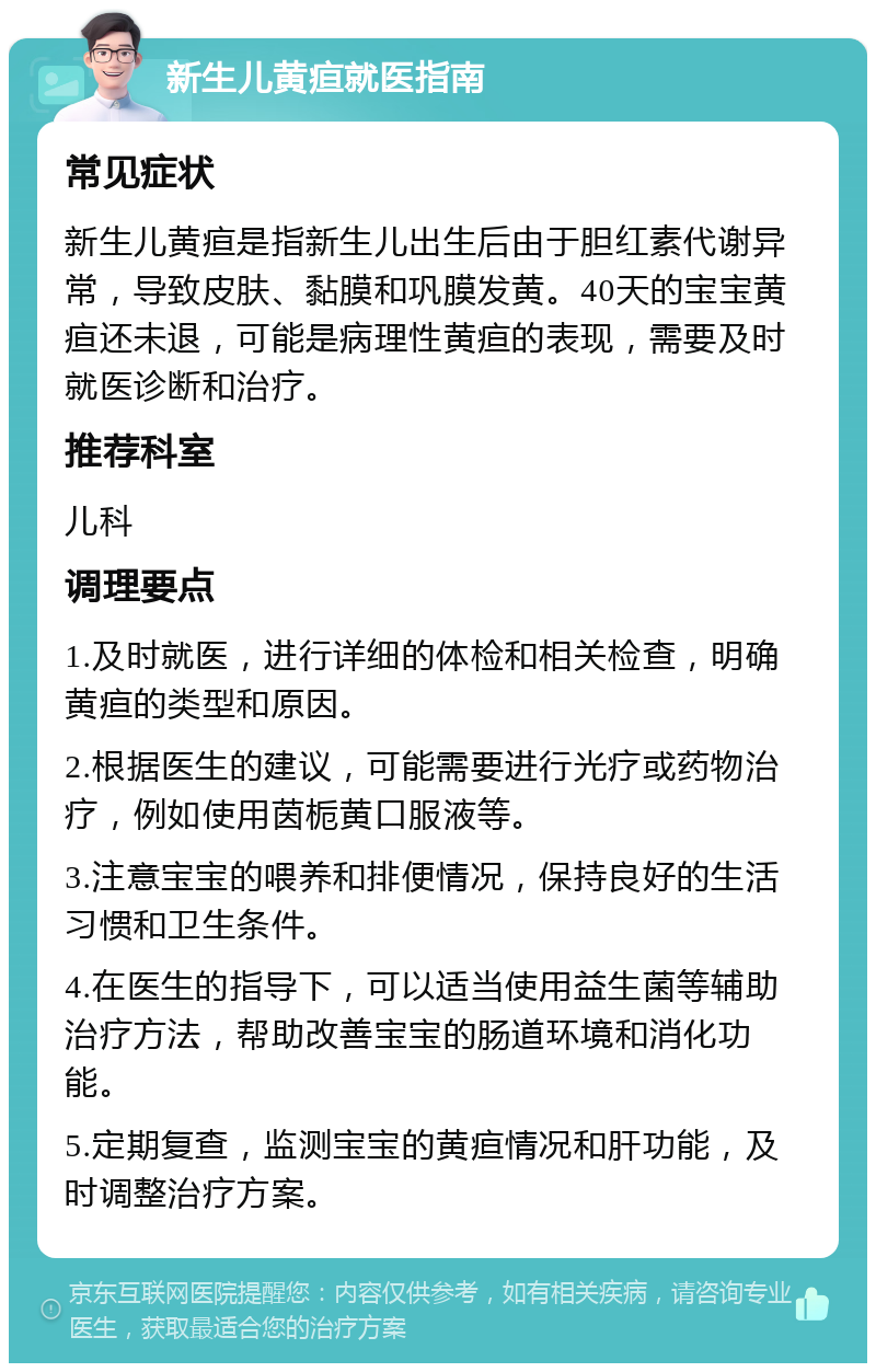 新生儿黄疸就医指南 常见症状 新生儿黄疸是指新生儿出生后由于胆红素代谢异常，导致皮肤、黏膜和巩膜发黄。40天的宝宝黄疸还未退，可能是病理性黄疸的表现，需要及时就医诊断和治疗。 推荐科室 儿科 调理要点 1.及时就医，进行详细的体检和相关检查，明确黄疸的类型和原因。 2.根据医生的建议，可能需要进行光疗或药物治疗，例如使用茵栀黄口服液等。 3.注意宝宝的喂养和排便情况，保持良好的生活习惯和卫生条件。 4.在医生的指导下，可以适当使用益生菌等辅助治疗方法，帮助改善宝宝的肠道环境和消化功能。 5.定期复查，监测宝宝的黄疸情况和肝功能，及时调整治疗方案。