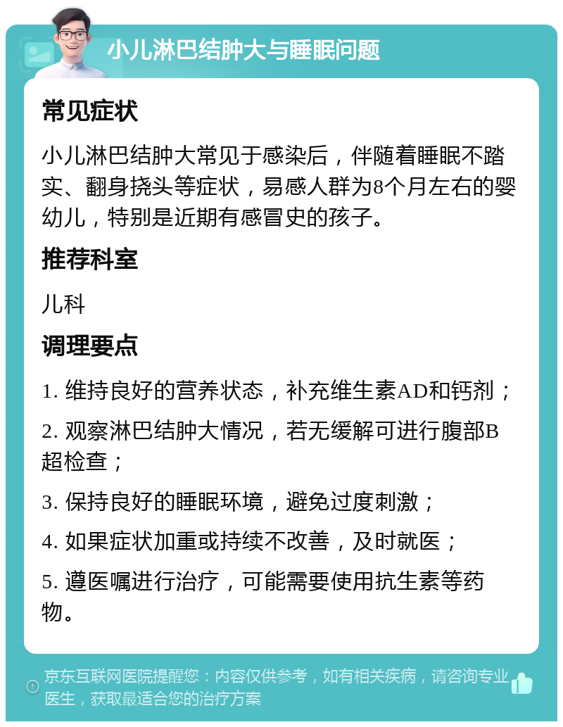 小儿淋巴结肿大与睡眠问题 常见症状 小儿淋巴结肿大常见于感染后，伴随着睡眠不踏实、翻身挠头等症状，易感人群为8个月左右的婴幼儿，特别是近期有感冒史的孩子。 推荐科室 儿科 调理要点 1. 维持良好的营养状态，补充维生素AD和钙剂； 2. 观察淋巴结肿大情况，若无缓解可进行腹部B超检查； 3. 保持良好的睡眠环境，避免过度刺激； 4. 如果症状加重或持续不改善，及时就医； 5. 遵医嘱进行治疗，可能需要使用抗生素等药物。