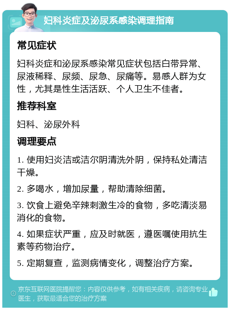 妇科炎症及泌尿系感染调理指南 常见症状 妇科炎症和泌尿系感染常见症状包括白带异常、尿液稀释、尿频、尿急、尿痛等。易感人群为女性，尤其是性生活活跃、个人卫生不佳者。 推荐科室 妇科、泌尿外科 调理要点 1. 使用妇炎洁或洁尔阴清洗外阴，保持私处清洁干燥。 2. 多喝水，增加尿量，帮助清除细菌。 3. 饮食上避免辛辣刺激生冷的食物，多吃清淡易消化的食物。 4. 如果症状严重，应及时就医，遵医嘱使用抗生素等药物治疗。 5. 定期复查，监测病情变化，调整治疗方案。