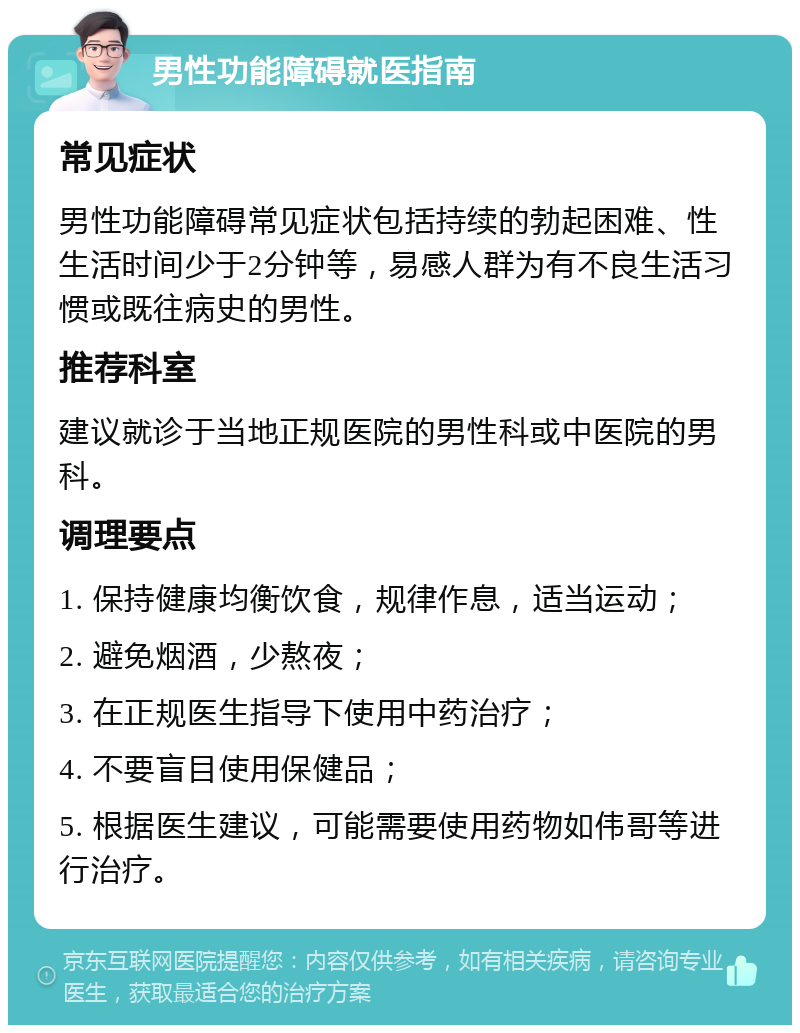 男性功能障碍就医指南 常见症状 男性功能障碍常见症状包括持续的勃起困难、性生活时间少于2分钟等，易感人群为有不良生活习惯或既往病史的男性。 推荐科室 建议就诊于当地正规医院的男性科或中医院的男科。 调理要点 1. 保持健康均衡饮食，规律作息，适当运动； 2. 避免烟酒，少熬夜； 3. 在正规医生指导下使用中药治疗； 4. 不要盲目使用保健品； 5. 根据医生建议，可能需要使用药物如伟哥等进行治疗。