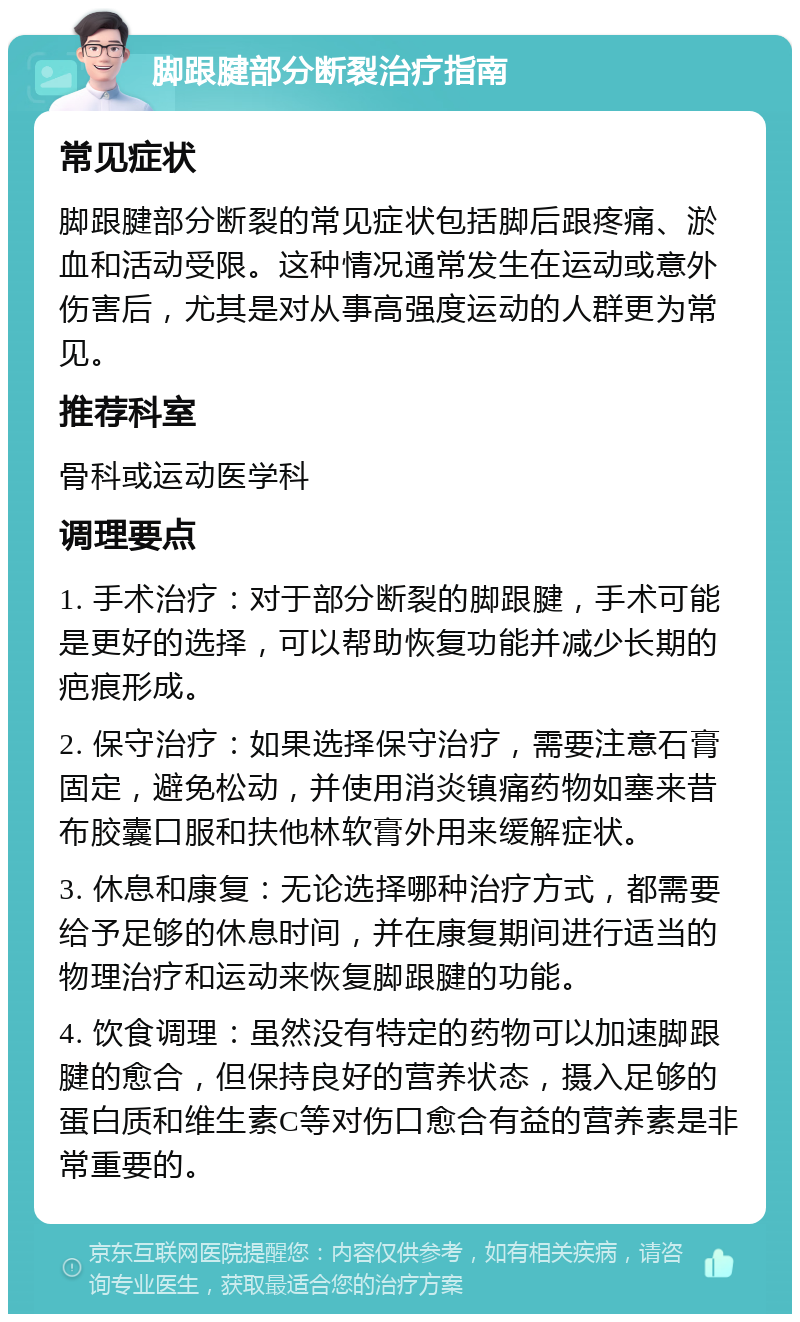 脚跟腱部分断裂治疗指南 常见症状 脚跟腱部分断裂的常见症状包括脚后跟疼痛、淤血和活动受限。这种情况通常发生在运动或意外伤害后，尤其是对从事高强度运动的人群更为常见。 推荐科室 骨科或运动医学科 调理要点 1. 手术治疗：对于部分断裂的脚跟腱，手术可能是更好的选择，可以帮助恢复功能并减少长期的疤痕形成。 2. 保守治疗：如果选择保守治疗，需要注意石膏固定，避免松动，并使用消炎镇痛药物如塞来昔布胶囊口服和扶他林软膏外用来缓解症状。 3. 休息和康复：无论选择哪种治疗方式，都需要给予足够的休息时间，并在康复期间进行适当的物理治疗和运动来恢复脚跟腱的功能。 4. 饮食调理：虽然没有特定的药物可以加速脚跟腱的愈合，但保持良好的营养状态，摄入足够的蛋白质和维生素C等对伤口愈合有益的营养素是非常重要的。