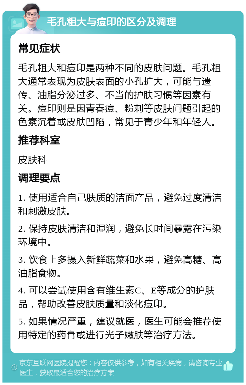 毛孔粗大与痘印的区分及调理 常见症状 毛孔粗大和痘印是两种不同的皮肤问题。毛孔粗大通常表现为皮肤表面的小孔扩大，可能与遗传、油脂分泌过多、不当的护肤习惯等因素有关。痘印则是因青春痘、粉刺等皮肤问题引起的色素沉着或皮肤凹陷，常见于青少年和年轻人。 推荐科室 皮肤科 调理要点 1. 使用适合自己肤质的洁面产品，避免过度清洁和刺激皮肤。 2. 保持皮肤清洁和湿润，避免长时间暴露在污染环境中。 3. 饮食上多摄入新鲜蔬菜和水果，避免高糖、高油脂食物。 4. 可以尝试使用含有维生素C、E等成分的护肤品，帮助改善皮肤质量和淡化痘印。 5. 如果情况严重，建议就医，医生可能会推荐使用特定的药膏或进行光子嫩肤等治疗方法。