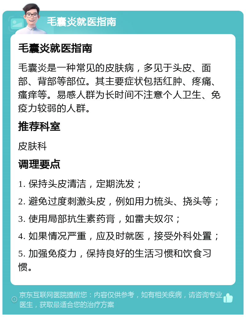 毛囊炎就医指南 毛囊炎就医指南 毛囊炎是一种常见的皮肤病，多见于头皮、面部、背部等部位。其主要症状包括红肿、疼痛、瘙痒等。易感人群为长时间不注意个人卫生、免疫力较弱的人群。 推荐科室 皮肤科 调理要点 1. 保持头皮清洁，定期洗发； 2. 避免过度刺激头皮，例如用力梳头、挠头等； 3. 使用局部抗生素药膏，如雷夫奴尔； 4. 如果情况严重，应及时就医，接受外科处置； 5. 加强免疫力，保持良好的生活习惯和饮食习惯。