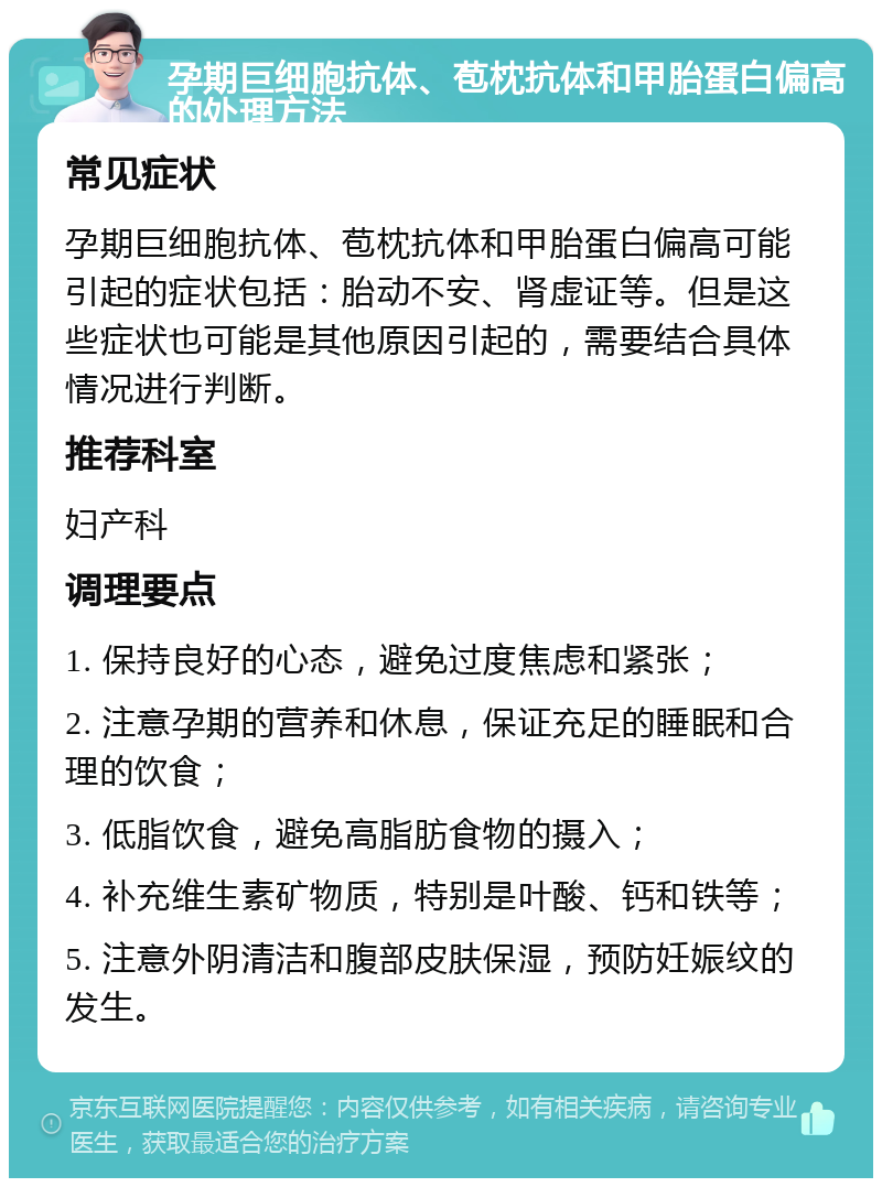 孕期巨细胞抗体、苞枕抗体和甲胎蛋白偏高的处理方法 常见症状 孕期巨细胞抗体、苞枕抗体和甲胎蛋白偏高可能引起的症状包括：胎动不安、肾虚证等。但是这些症状也可能是其他原因引起的，需要结合具体情况进行判断。 推荐科室 妇产科 调理要点 1. 保持良好的心态，避免过度焦虑和紧张； 2. 注意孕期的营养和休息，保证充足的睡眠和合理的饮食； 3. 低脂饮食，避免高脂肪食物的摄入； 4. 补充维生素矿物质，特别是叶酸、钙和铁等； 5. 注意外阴清洁和腹部皮肤保湿，预防妊娠纹的发生。