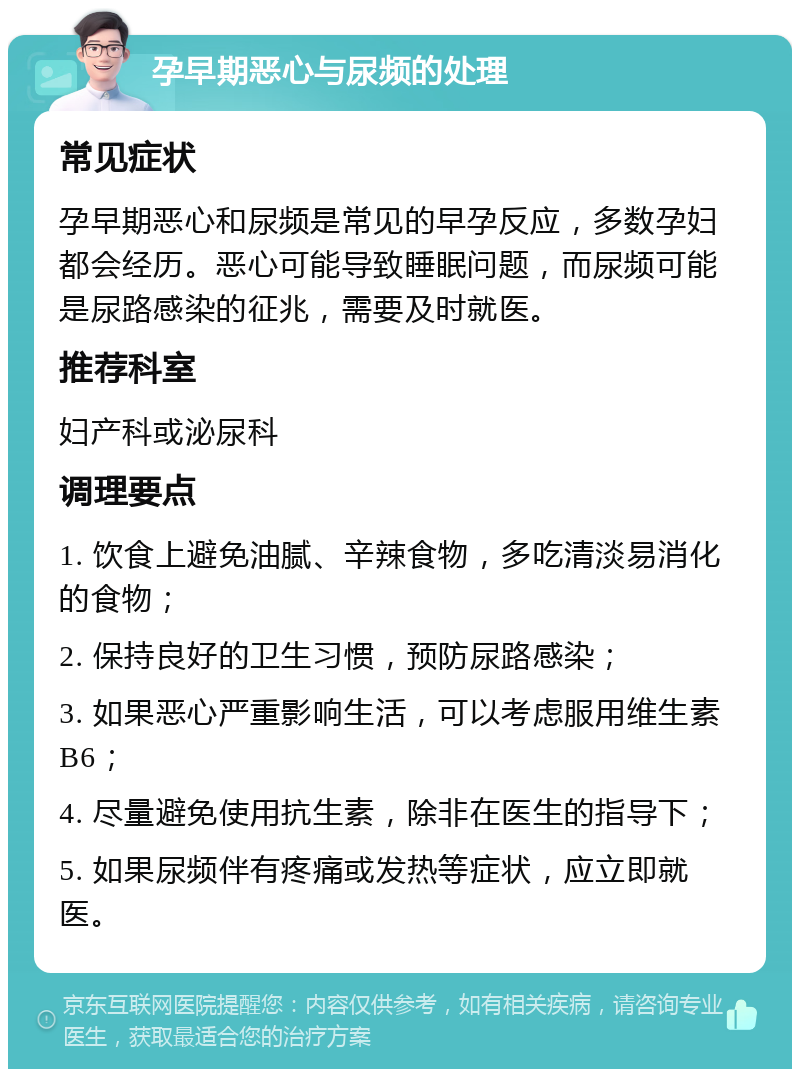 孕早期恶心与尿频的处理 常见症状 孕早期恶心和尿频是常见的早孕反应，多数孕妇都会经历。恶心可能导致睡眠问题，而尿频可能是尿路感染的征兆，需要及时就医。 推荐科室 妇产科或泌尿科 调理要点 1. 饮食上避免油腻、辛辣食物，多吃清淡易消化的食物； 2. 保持良好的卫生习惯，预防尿路感染； 3. 如果恶心严重影响生活，可以考虑服用维生素B6； 4. 尽量避免使用抗生素，除非在医生的指导下； 5. 如果尿频伴有疼痛或发热等症状，应立即就医。