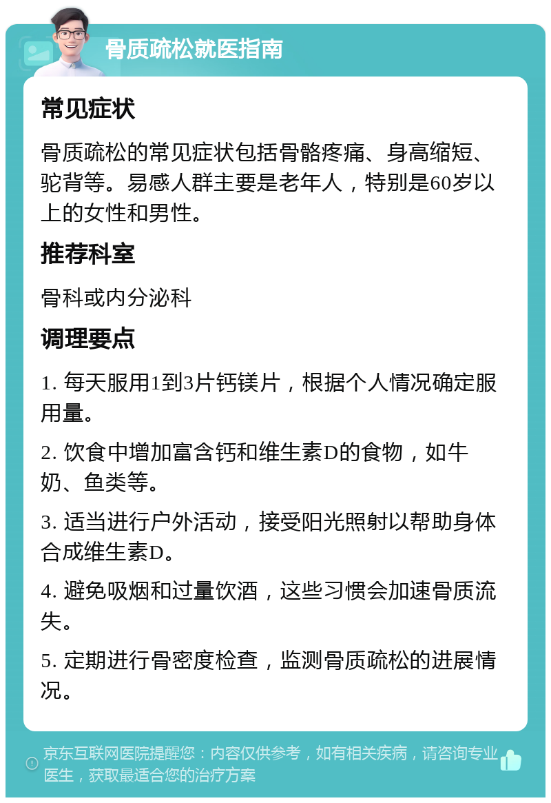 骨质疏松就医指南 常见症状 骨质疏松的常见症状包括骨骼疼痛、身高缩短、驼背等。易感人群主要是老年人，特别是60岁以上的女性和男性。 推荐科室 骨科或内分泌科 调理要点 1. 每天服用1到3片钙镁片，根据个人情况确定服用量。 2. 饮食中增加富含钙和维生素D的食物，如牛奶、鱼类等。 3. 适当进行户外活动，接受阳光照射以帮助身体合成维生素D。 4. 避免吸烟和过量饮酒，这些习惯会加速骨质流失。 5. 定期进行骨密度检查，监测骨质疏松的进展情况。