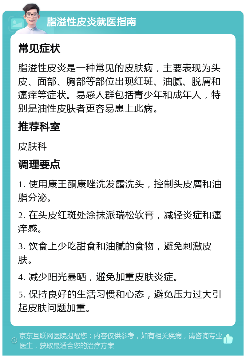 脂溢性皮炎就医指南 常见症状 脂溢性皮炎是一种常见的皮肤病，主要表现为头皮、面部、胸部等部位出现红斑、油腻、脱屑和瘙痒等症状。易感人群包括青少年和成年人，特别是油性皮肤者更容易患上此病。 推荐科室 皮肤科 调理要点 1. 使用康王酮康唑洗发露洗头，控制头皮屑和油脂分泌。 2. 在头皮红斑处涂抹派瑞松软膏，减轻炎症和瘙痒感。 3. 饮食上少吃甜食和油腻的食物，避免刺激皮肤。 4. 减少阳光暴晒，避免加重皮肤炎症。 5. 保持良好的生活习惯和心态，避免压力过大引起皮肤问题加重。