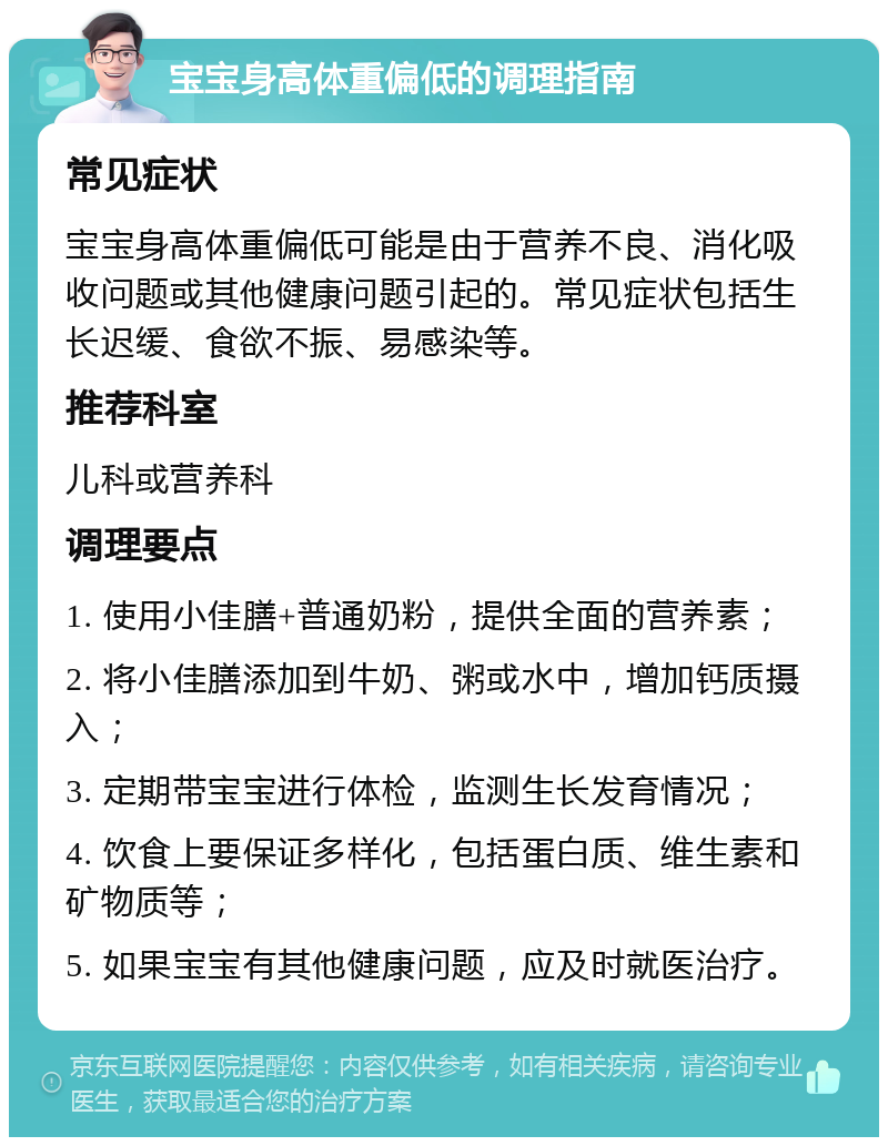 宝宝身高体重偏低的调理指南 常见症状 宝宝身高体重偏低可能是由于营养不良、消化吸收问题或其他健康问题引起的。常见症状包括生长迟缓、食欲不振、易感染等。 推荐科室 儿科或营养科 调理要点 1. 使用小佳膳+普通奶粉，提供全面的营养素； 2. 将小佳膳添加到牛奶、粥或水中，增加钙质摄入； 3. 定期带宝宝进行体检，监测生长发育情况； 4. 饮食上要保证多样化，包括蛋白质、维生素和矿物质等； 5. 如果宝宝有其他健康问题，应及时就医治疗。