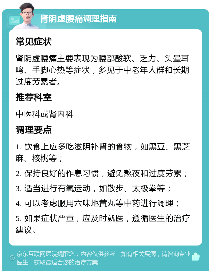 肾阴虚腰痛调理指南 常见症状 肾阴虚腰痛主要表现为腰部酸软、乏力、头晕耳鸣、手脚心热等症状，多见于中老年人群和长期过度劳累者。 推荐科室 中医科或肾内科 调理要点 1. 饮食上应多吃滋阴补肾的食物，如黑豆、黑芝麻、核桃等； 2. 保持良好的作息习惯，避免熬夜和过度劳累； 3. 适当进行有氧运动，如散步、太极拳等； 4. 可以考虑服用六味地黄丸等中药进行调理； 5. 如果症状严重，应及时就医，遵循医生的治疗建议。