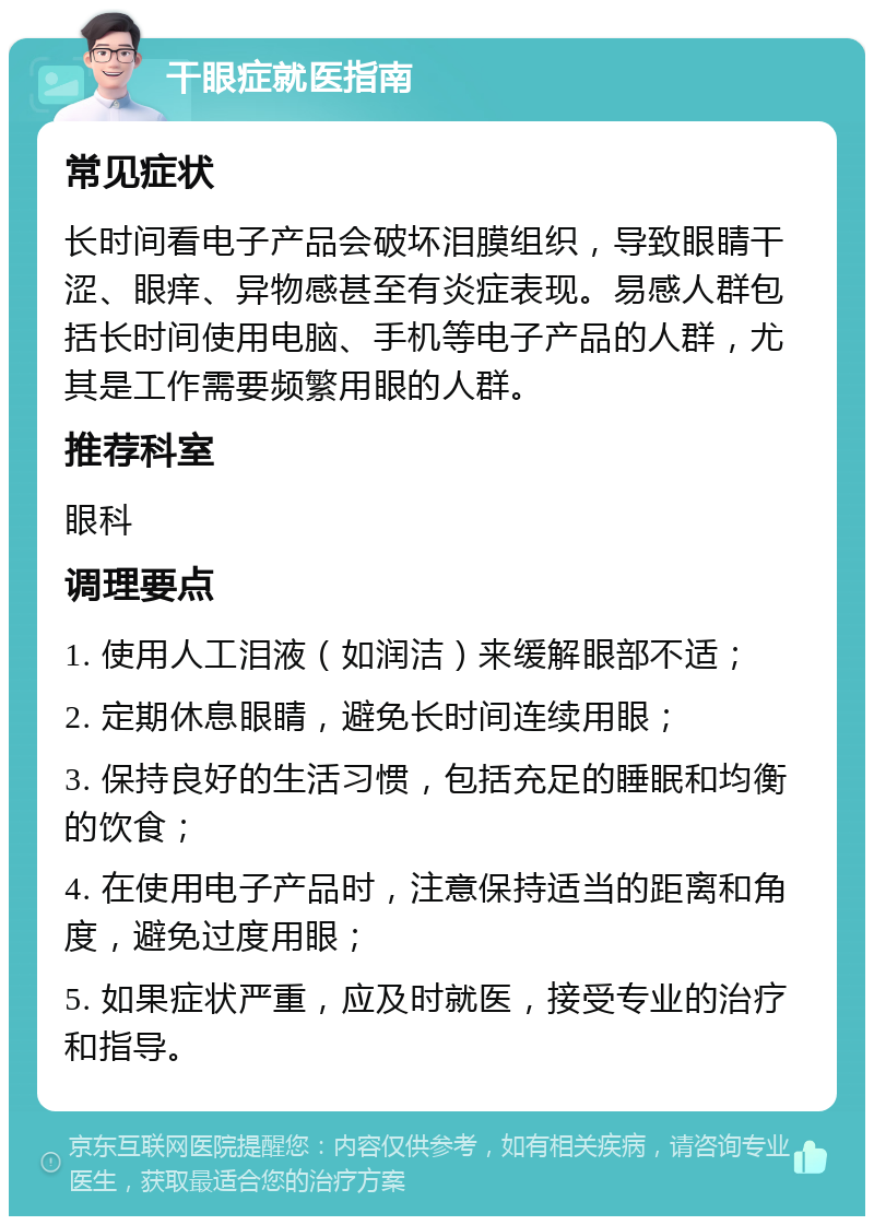 干眼症就医指南 常见症状 长时间看电子产品会破坏泪膜组织，导致眼睛干涩、眼痒、异物感甚至有炎症表现。易感人群包括长时间使用电脑、手机等电子产品的人群，尤其是工作需要频繁用眼的人群。 推荐科室 眼科 调理要点 1. 使用人工泪液（如润洁）来缓解眼部不适； 2. 定期休息眼睛，避免长时间连续用眼； 3. 保持良好的生活习惯，包括充足的睡眠和均衡的饮食； 4. 在使用电子产品时，注意保持适当的距离和角度，避免过度用眼； 5. 如果症状严重，应及时就医，接受专业的治疗和指导。