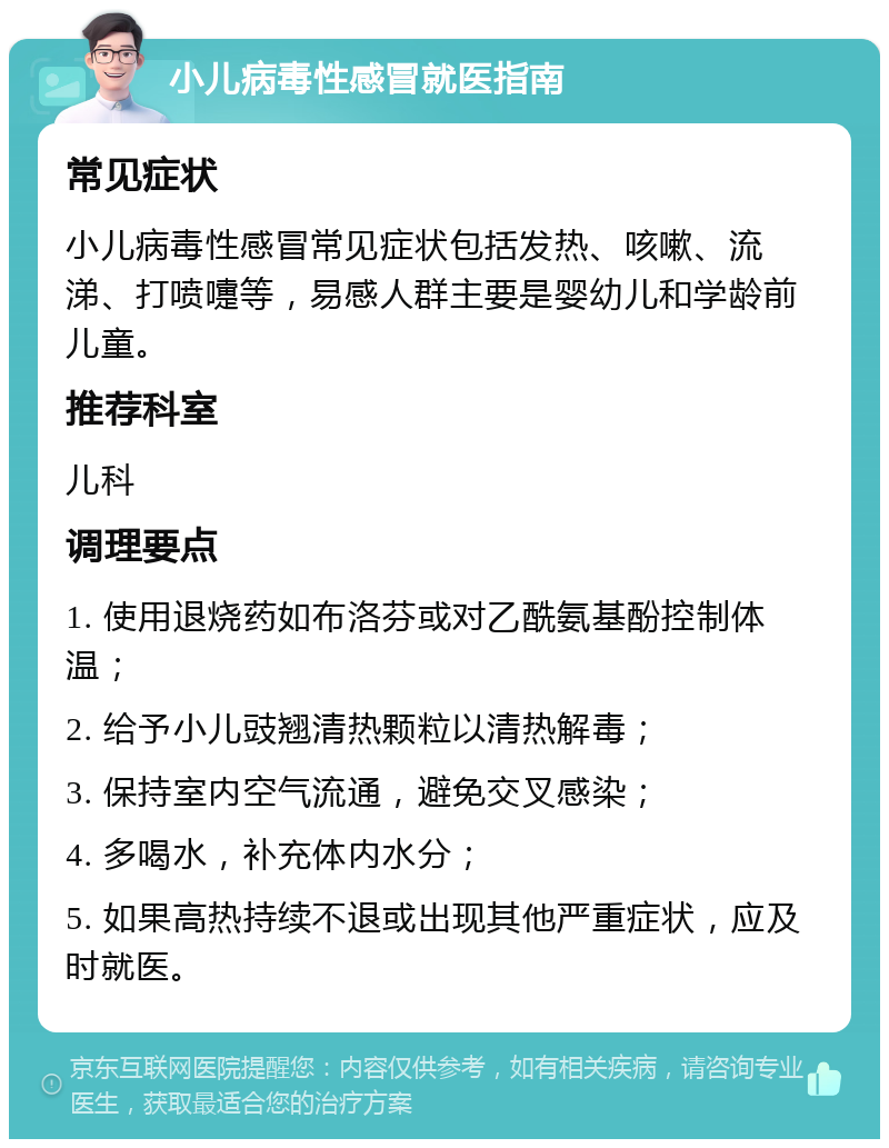 小儿病毒性感冒就医指南 常见症状 小儿病毒性感冒常见症状包括发热、咳嗽、流涕、打喷嚏等，易感人群主要是婴幼儿和学龄前儿童。 推荐科室 儿科 调理要点 1. 使用退烧药如布洛芬或对乙酰氨基酚控制体温； 2. 给予小儿豉翘清热颗粒以清热解毒； 3. 保持室内空气流通，避免交叉感染； 4. 多喝水，补充体内水分； 5. 如果高热持续不退或出现其他严重症状，应及时就医。