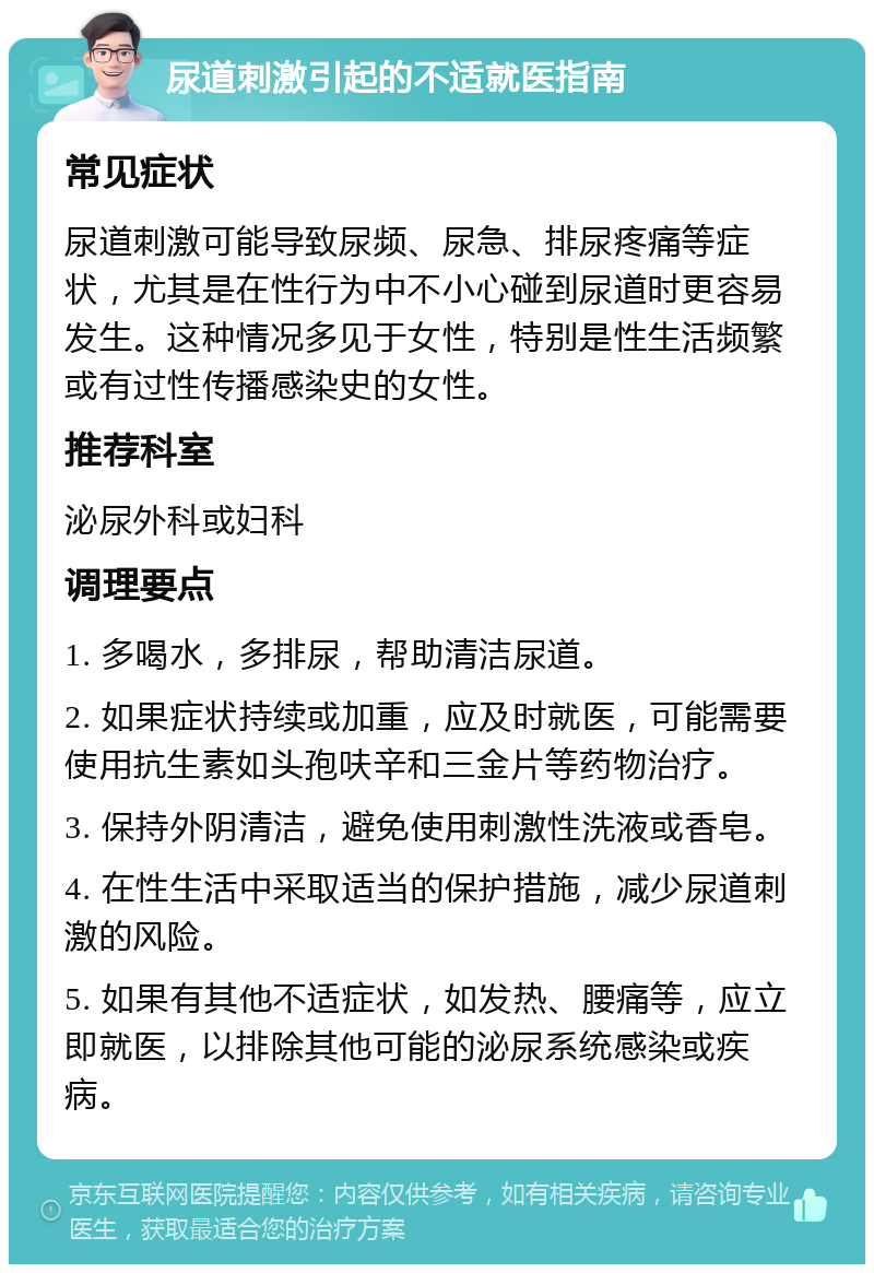 尿道刺激引起的不适就医指南 常见症状 尿道刺激可能导致尿频、尿急、排尿疼痛等症状，尤其是在性行为中不小心碰到尿道时更容易发生。这种情况多见于女性，特别是性生活频繁或有过性传播感染史的女性。 推荐科室 泌尿外科或妇科 调理要点 1. 多喝水，多排尿，帮助清洁尿道。 2. 如果症状持续或加重，应及时就医，可能需要使用抗生素如头孢呋辛和三金片等药物治疗。 3. 保持外阴清洁，避免使用刺激性洗液或香皂。 4. 在性生活中采取适当的保护措施，减少尿道刺激的风险。 5. 如果有其他不适症状，如发热、腰痛等，应立即就医，以排除其他可能的泌尿系统感染或疾病。