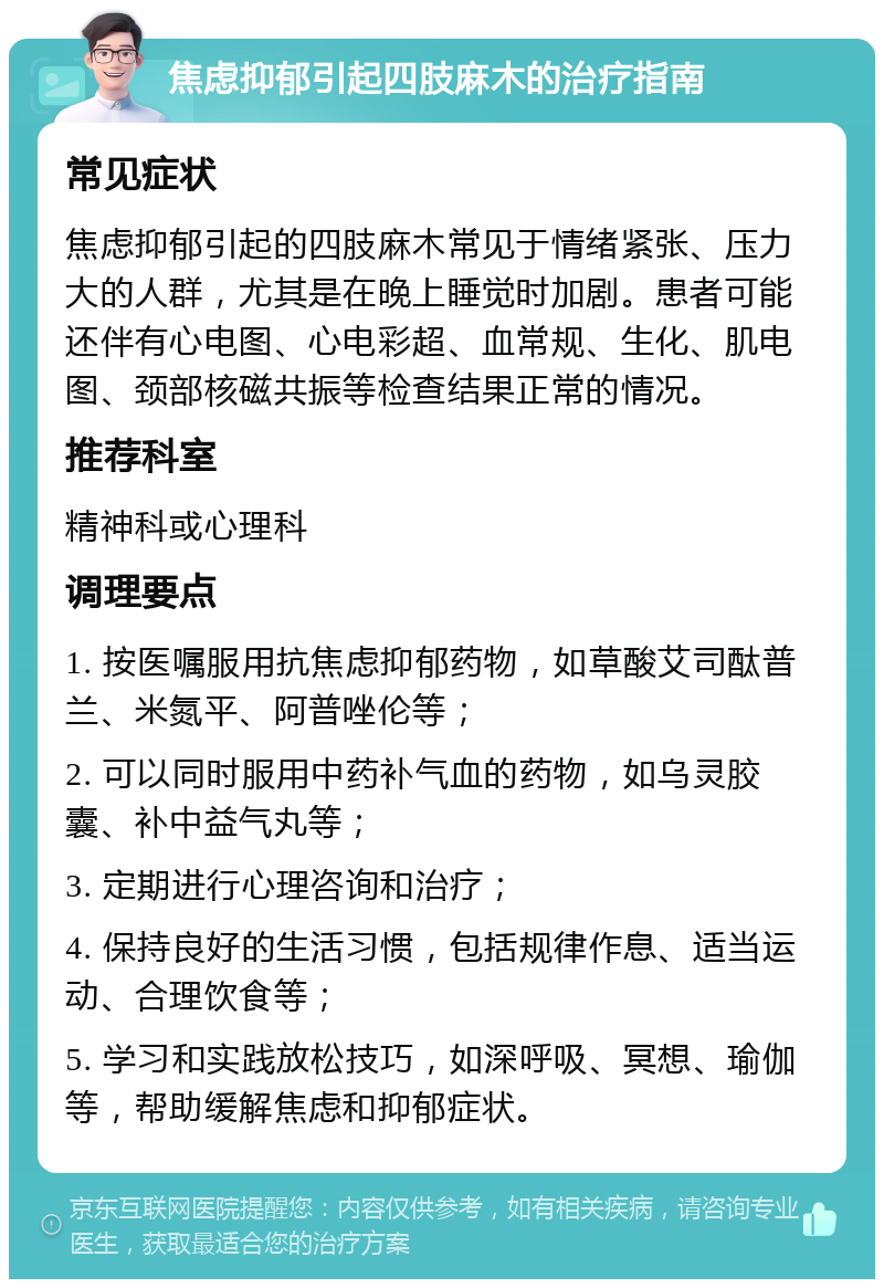 焦虑抑郁引起四肢麻木的治疗指南 常见症状 焦虑抑郁引起的四肢麻木常见于情绪紧张、压力大的人群，尤其是在晚上睡觉时加剧。患者可能还伴有心电图、心电彩超、血常规、生化、肌电图、颈部核磁共振等检查结果正常的情况。 推荐科室 精神科或心理科 调理要点 1. 按医嘱服用抗焦虑抑郁药物，如草酸艾司酞普兰、米氮平、阿普唑伦等； 2. 可以同时服用中药补气血的药物，如乌灵胶囊、补中益气丸等； 3. 定期进行心理咨询和治疗； 4. 保持良好的生活习惯，包括规律作息、适当运动、合理饮食等； 5. 学习和实践放松技巧，如深呼吸、冥想、瑜伽等，帮助缓解焦虑和抑郁症状。