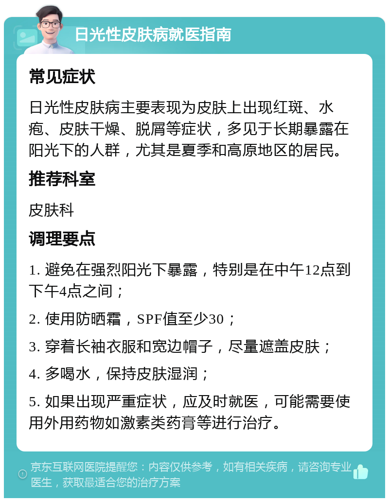 日光性皮肤病就医指南 常见症状 日光性皮肤病主要表现为皮肤上出现红斑、水疱、皮肤干燥、脱屑等症状，多见于长期暴露在阳光下的人群，尤其是夏季和高原地区的居民。 推荐科室 皮肤科 调理要点 1. 避免在强烈阳光下暴露，特别是在中午12点到下午4点之间； 2. 使用防晒霜，SPF值至少30； 3. 穿着长袖衣服和宽边帽子，尽量遮盖皮肤； 4. 多喝水，保持皮肤湿润； 5. 如果出现严重症状，应及时就医，可能需要使用外用药物如激素类药膏等进行治疗。