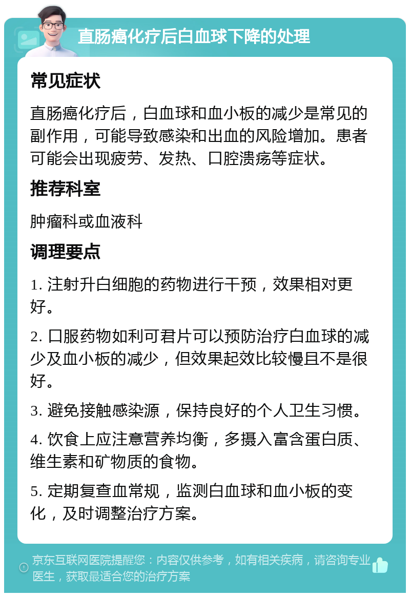 直肠癌化疗后白血球下降的处理 常见症状 直肠癌化疗后，白血球和血小板的减少是常见的副作用，可能导致感染和出血的风险增加。患者可能会出现疲劳、发热、口腔溃疡等症状。 推荐科室 肿瘤科或血液科 调理要点 1. 注射升白细胞的药物进行干预，效果相对更好。 2. 口服药物如利可君片可以预防治疗白血球的减少及血小板的减少，但效果起效比较慢且不是很好。 3. 避免接触感染源，保持良好的个人卫生习惯。 4. 饮食上应注意营养均衡，多摄入富含蛋白质、维生素和矿物质的食物。 5. 定期复查血常规，监测白血球和血小板的变化，及时调整治疗方案。