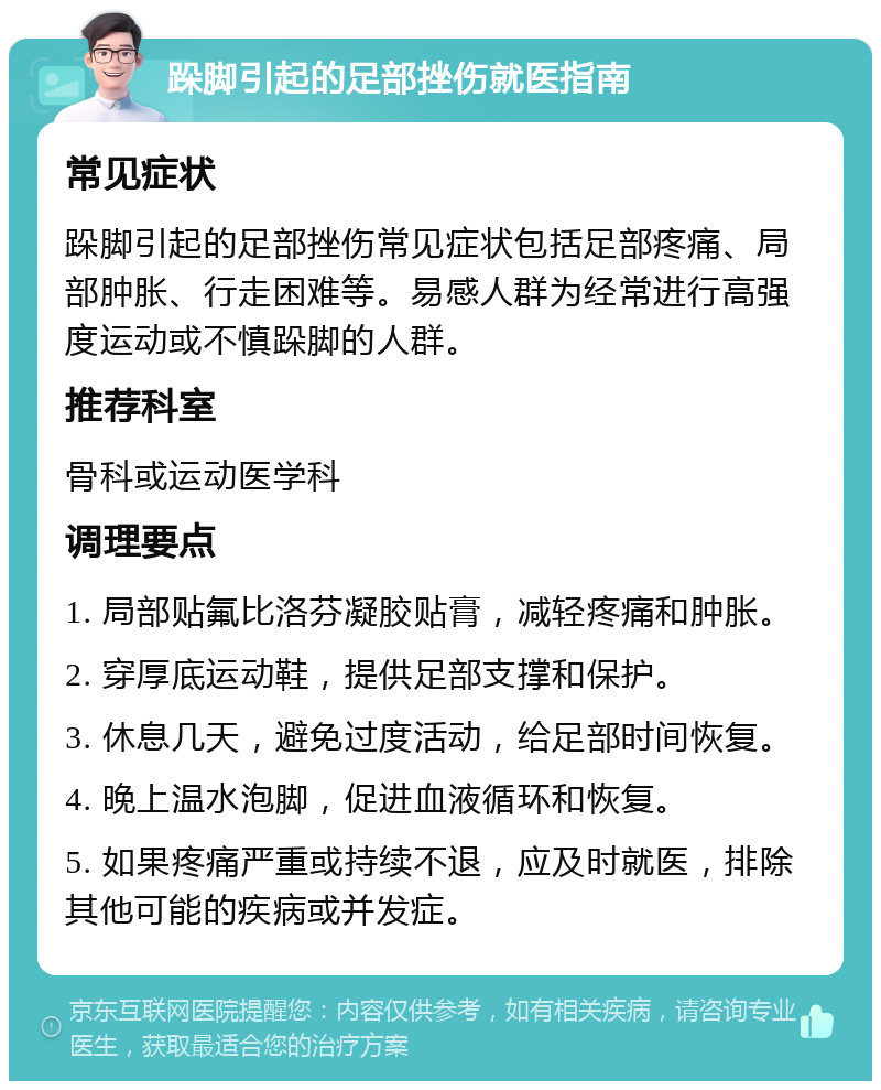 跺脚引起的足部挫伤就医指南 常见症状 跺脚引起的足部挫伤常见症状包括足部疼痛、局部肿胀、行走困难等。易感人群为经常进行高强度运动或不慎跺脚的人群。 推荐科室 骨科或运动医学科 调理要点 1. 局部贴氟比洛芬凝胶贴膏，减轻疼痛和肿胀。 2. 穿厚底运动鞋，提供足部支撑和保护。 3. 休息几天，避免过度活动，给足部时间恢复。 4. 晚上温水泡脚，促进血液循环和恢复。 5. 如果疼痛严重或持续不退，应及时就医，排除其他可能的疾病或并发症。