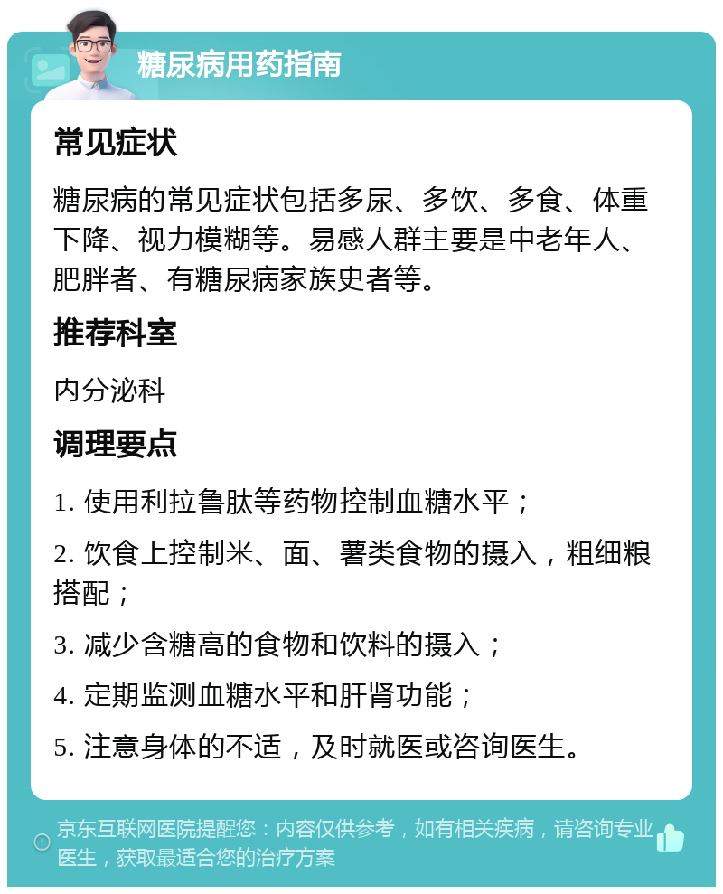 糖尿病用药指南 常见症状 糖尿病的常见症状包括多尿、多饮、多食、体重下降、视力模糊等。易感人群主要是中老年人、肥胖者、有糖尿病家族史者等。 推荐科室 内分泌科 调理要点 1. 使用利拉鲁肽等药物控制血糖水平； 2. 饮食上控制米、面、薯类食物的摄入，粗细粮搭配； 3. 减少含糖高的食物和饮料的摄入； 4. 定期监测血糖水平和肝肾功能； 5. 注意身体的不适，及时就医或咨询医生。