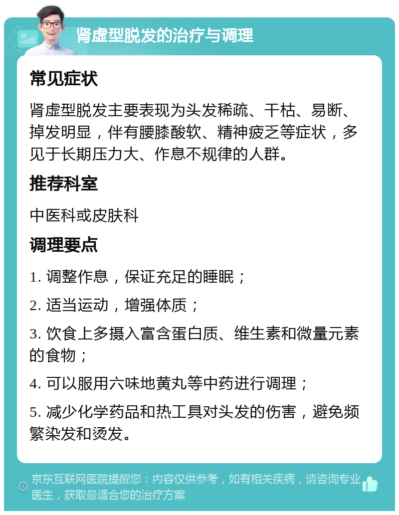 肾虚型脱发的治疗与调理 常见症状 肾虚型脱发主要表现为头发稀疏、干枯、易断、掉发明显，伴有腰膝酸软、精神疲乏等症状，多见于长期压力大、作息不规律的人群。 推荐科室 中医科或皮肤科 调理要点 1. 调整作息，保证充足的睡眠； 2. 适当运动，增强体质； 3. 饮食上多摄入富含蛋白质、维生素和微量元素的食物； 4. 可以服用六味地黄丸等中药进行调理； 5. 减少化学药品和热工具对头发的伤害，避免频繁染发和烫发。