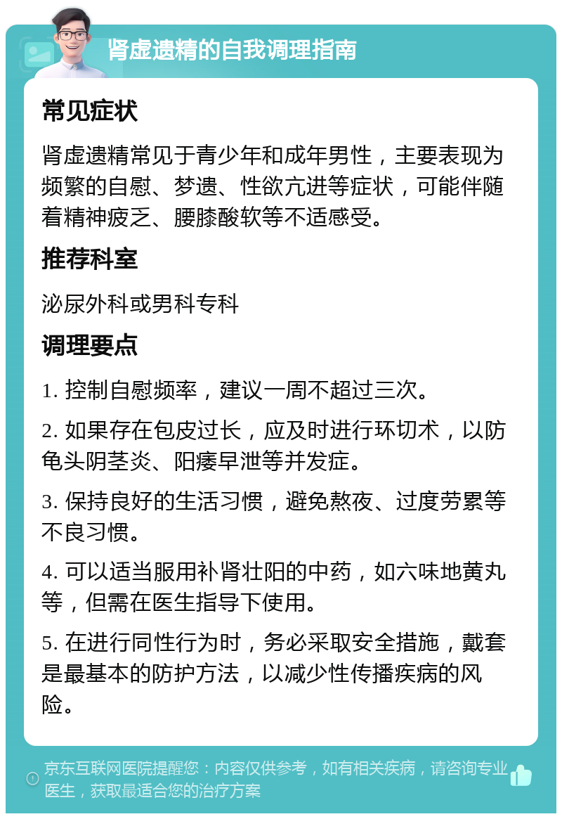 肾虚遗精的自我调理指南 常见症状 肾虚遗精常见于青少年和成年男性，主要表现为频繁的自慰、梦遗、性欲亢进等症状，可能伴随着精神疲乏、腰膝酸软等不适感受。 推荐科室 泌尿外科或男科专科 调理要点 1. 控制自慰频率，建议一周不超过三次。 2. 如果存在包皮过长，应及时进行环切术，以防龟头阴茎炎、阳痿早泄等并发症。 3. 保持良好的生活习惯，避免熬夜、过度劳累等不良习惯。 4. 可以适当服用补肾壮阳的中药，如六味地黄丸等，但需在医生指导下使用。 5. 在进行同性行为时，务必采取安全措施，戴套是最基本的防护方法，以减少性传播疾病的风险。